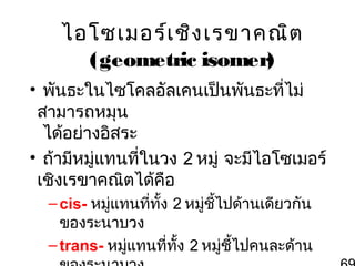 ไอโซเมอร์เ ชิง เรขาคณิต
(geometric isomer)
• พันธะในไซโคลอัลเคนเป็นพันธะที่ไม่
สามารถหมุน
ได้อย่างอิสระ
• ถ้ามีหมูแทนที่ในวง 2 หมู่ จะมีไอโซเมอร์
่
เชิงเรขาคณิตได้คอ
ื
– cis- หมู่แทนที่ทั้ง 2 หมู่ชี้ไปด้านเดียวกัน
ของระนาบวง
– trans- หมู่แทนที่ทั้ง 2 หมู่ชไปคนละด้าน
ี้

 