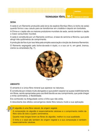 9
CONFEC@neCONFEC@neCONFEC@neCONFEC@neCONFEC@nettttt
M-1M-1M-1M-1M-1 TECNOLOGIA DE CONFECÇÃOTECNOLOGIA DE CONFECÇÃOTECNOLOGIA DE CONFECÇÃOTECNOLOGIA DE CONFECÇÃOTECNOLOGIA DE CONFECÇÃOTECNOLTECNOLTECNOLTECNOLTECNOLOGIA TÊXTILOGIA TÊXTILOGIA TÊXTILOGIA TÊXTILOGIA TÊXTIL
SEDA
A seda é um filamento produzido pela larva da espécie Bombyx Mory (o bicho da seda)
quando forma o seu casulo para se transformar em crisálida e depois em borboleta.
A China e o Japão são os maiores produtores mundiais de seda, sendo também o Japão
o maior consumidor mundial.
A seda é constituída por um filamento contínuo, à base de sericina e fibroína, que pode
atingir três quilómetros de comprimento.
A produção de fios é por isso feita pela simples associação e torção de diversos filamentos.
O filamento segregado pelo bicho-da-seda é duplo, e a sua cor é, em geral, branca,
creme ou amarelada (fig. 7).
AMIANTO
O amianto é a única fibra mineral que aparece na natureza.
É constituída por cristais muito alongados e que podem separar-se quase indefinidamente
em fibras, sendo apropriadas para uso têxtil devido ao seu comprimento, que pode chegar
a trinta centímetros, e flexibilidade.
Era conhecido na Antiguidade como o linho que não ardia.
A descoberta dos efeitos cancerígenos desta fibra reduziu muito a sua aplicação.
O algodão é uma fibra natural, de origem vegetal.
A composição do algodão é essencialmente celulose e o comprimento médio da
fibra varia de dois a quatro centímetros.
Quanto mais longas forem as fibras do algodão, melhor é a sua qualidade.
O linho e o sisal são também de origem vegetal e a sua composição é também
essencialmente celulose.
Figura 7
 