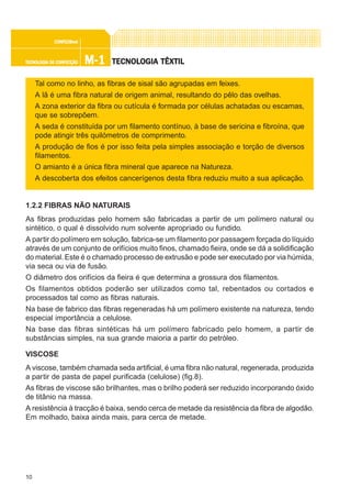 10
M-1M-1M-1M-1M-1TECNOLOGIA DE CONFECÇÃOTECNOLOGIA DE CONFECÇÃOTECNOLOGIA DE CONFECÇÃOTECNOLOGIA DE CONFECÇÃOTECNOLOGIA DE CONFECÇÃO
CONFEC@neCONFEC@neCONFEC@neCONFEC@neCONFEC@nettttt
TECNOLTECNOLTECNOLTECNOLTECNOLOGIA TÊXTILOGIA TÊXTILOGIA TÊXTILOGIA TÊXTILOGIA TÊXTIL
Tal como no linho, as fibras de sisal são agrupadas em feixes.
A lã é uma fibra natural de origem animal, resultando do pêlo das ovelhas.
A zona exterior da fibra ou cutícula é formada por células achatadas ou escamas,
que se sobrepõem.
A seda é constituída por um filamento contínuo, à base de sericina e fibroína, que
pode atingir três quilómetros de comprimento.
A produção de fios é por isso feita pela simples associação e torção de diversos
filamentos.
O amianto é a única fibra mineral que aparece na Natureza.
A descoberta dos efeitos cancerígenos desta fibra reduziu muito a sua aplicação.
1.2.2 FIBRAS NÃO NATURAIS
As fibras produzidas pelo homem são fabricadas a partir de um polímero natural ou
sintético, o qual é dissolvido num solvente apropriado ou fundido.
A partir do polímero em solução, fabrica-se um filamento por passagem forçada do líquido
através de um conjunto de orifícios muito finos, chamado fieira, onde se dá a solidificação
do material.Este é o chamado processo de extrusão e pode ser executado por via húmida,
via seca ou via de fusão.
O diâmetro dos orifícios da fieira é que determina a grossura dos filamentos.
Os filamentos obtidos poderão ser utilizados como tal, rebentados ou cortados e
processados tal como as fibras naturais.
Na base de fabrico das fibras regeneradas há um polímero existente na natureza, tendo
especial importância a celulose.
Na base das fibras sintéticas há um polímero fabricado pelo homem, a partir de
substâncias simples, na sua grande maioria a partir do petróleo.
VISCOSE
A viscose, também chamada seda artificial, é uma fibra não natural, regenerada, produzida
a partir de pasta de papel purificada (celulose) (fig.8).
As fibras de viscose são brilhantes, mas o brilho poderá ser reduzido incorporando óxido
de titânio na massa.
A resistência à tracção é baixa, sendo cerca de metade da resistência da fibra de algodão.
Em molhado, baixa ainda mais, para cerca de metade.
 