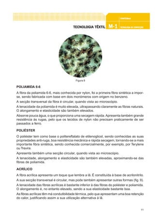 11
CONFEC@neCONFEC@neCONFEC@neCONFEC@neCONFEC@nettttt
M-1M-1M-1M-1M-1 TECNOLOGIA DE CONFECÇÃOTECNOLOGIA DE CONFECÇÃOTECNOLOGIA DE CONFECÇÃOTECNOLOGIA DE CONFECÇÃOTECNOLOGIA DE CONFECÇÃOTECNOLTECNOLTECNOLTECNOLTECNOLOGIA TÊXTILOGIA TÊXTILOGIA TÊXTILOGIA TÊXTILOGIA TÊXTIL
POLIAMIDA 6-6
A fibra da poliamida 6-6, mais conhecida por nylon, foi a primeira fibra sintética a impor-
se, sendo fabricada com base em dois monómeros com origem no benzeno.
A secção transversal da fibra é circular, quando vista ao microscópio.
A tenacidade da poliamida é muito elevada, ultrapassando claramente as fibras naturais.
O alongamento e elasticidade são também elevados.
Absorve pouca água, o que proporciona uma secagem rápida.Apresenta também grande
resistência às rugas, pelo que os tecidos de nylon não precisam praticamente de ser
passados a ferro.
POLIÉSTER
O poliéster tem como base o politereftalato de etilenoglicol, sendo conhecidas as suas
propriedades anti-ruga, boa resistência mecânica e rápida secagem, tornando-se a mais
importante fibra sintética, sendo conhecida comercialmente, por exemplo, por Terylene
ou Trevira.
Apresenta também uma secção circular, quando vista ao microscópio.
A tenacidade, alongamento e elasticidade são também elevadas, aproximando-se das
fibras de poliamida.
ACRÍLICO
A fibra acrílica apresenta um toque que lembra a lã. É constituída à base de acrilonitrilo.
A sua secção transversal é circular, mas pode também apresentar outras formas (fig. 9).
A tenacidade das fibras acrílicas é bastante inferior à das fibras do poliéster e poliamida.
O alongamento é, no entanto elevado, sendo a sua elasticidade bastante boa.
As fibras acrílicas têm má condutibilidade térmica, pelo que apresentam uma boa retenção
do calor, justificando assim a sua utilização alternativa à lã.
Figura 8
 
