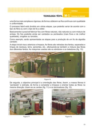 13
CONFEC@neCONFEC@neCONFEC@neCONFEC@neCONFEC@nettttt
M-1M-1M-1M-1M-1 TECNOLOGIA DE CONFECÇÃOTECNOLOGIA DE CONFECÇÃOTECNOLOGIA DE CONFECÇÃOTECNOLOGIA DE CONFECÇÃOTECNOLOGIA DE CONFECÇÃOTECNOLTECNOLTECNOLTECNOLTECNOLOGIA TÊXTILOGIA TÊXTILOGIA TÊXTILOGIA TÊXTILOGIA TÊXTIL
uma forma mais complexa e rigorosa, de forma a obterem-se fios contínuos com qualidade
e uniformidade.
O processo fabril está dividido em várias etapas, que poderão variar de acordo com o
tipo de fibra ou com o tipo de fio a obter.
Basicamente é possível fabricar fios com fibras naturais, não naturais ou com mistura de
ambas. Os fios poderão ainda ser cardados ou penteados (mais finos e de melhor
qualidade), singelos ou torcidos.
Como exemplo, serão apresentadas as etapas para a produção de um fio de algodão
cardado.
A etapa inicial visa a abertura e limpeza. As fibras são retiradas dos fardos, separadas e
limpas de resíduos, terra, sementes, etc., efectuando-se também a mistura das fibras
dos diferentes fardos. As máquinas usadas são os abridores e os batedores (fig. 10).
De seguida, o objectivo principal é a orientação das fibras. Assim, a massa fibrosa é
“penteada” e estirada, de forma a completar a limpeza e orientar todas as fibras na
mesma direcção. Usam-se as cardas (fig. 11) e os laminadores (fig. 12).
Figura 10
Fonte:CatálogodaSchubertSalzer
Figura 11
Fonte:CatálogodaRieter
Figura 12
Fonte:CatálogodaRieter
 