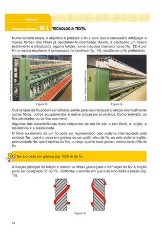 14
M-1M-1M-1M-1M-1TECNOLOGIA DE CONFECÇÃOTECNOLOGIA DE CONFECÇÃOTECNOLOGIA DE CONFECÇÃOTECNOLOGIA DE CONFECÇÃOTECNOLOGIA DE CONFECÇÃO
CONFEC@neCONFEC@neCONFEC@neCONFEC@neCONFEC@nettttt
TECNOLTECNOLTECNOLTECNOLTECNOLOGIA TÊXTILOGIA TÊXTILOGIA TÊXTILOGIA TÊXTILOGIA TÊXTIL
Numa terceira etapa, o objectivo é produzir o fio e para isso é necessário adelgaçar a
massa fibrosa das fibras já devidamente orientadas. Assim, é efectuado um ligeiro
estiramento e introduzida alguma torção, numa máquina chamada torce (fig. 13) e por
fim a mecha resultante é processada no contínuo (fig. 14), resultando o fio pretendido.
Outros tipos de fio podem ser obtidos, sendo para isso necessário utilizar eventualmente
outras fibras, outros equipamentos e outros processos produtivos. Como exemplo, os
fios penteados ou os fios open-end.
Algumas das características mais relevantes de um fio são o seu título, a torção, a
resistência e a elasticidade.
O título ou número de um fio pode ser representado pelo sistema internacional, pela
unidade Tex, que é o peso em gramas de um quilómetro de fio, ou pelo sistema inglês,
pela unidade Ne, que é inversa do Tex, ou seja, quanto mais grosso, menor será o Ne do
fio.
Tex é o peso em gramas por 1000 m de fio.
A função principal da torção é manter as fibras juntas para a formação do fio. A torção
pode ser designada “Z” ou “S”, conforme o sentido em que tiver sido dada a torção (fig.
15).
Figura 15
Figura 13
Fonte:CatálogodaSchubertSalzer
Figura 14
Fonte:CatálogodaSchubertSalzer
 