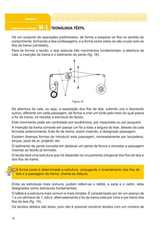 16
M-1M-1M-1M-1M-1TECNOLOGIA DE CONFECÇÃOTECNOLOGIA DE CONFECÇÃOTECNOLOGIA DE CONFECÇÃOTECNOLOGIA DE CONFECÇÃOTECNOLOGIA DE CONFECÇÃO
CONFEC@neCONFEC@neCONFEC@neCONFEC@neCONFEC@nettttt
TECNOLTECNOLTECNOLTECNOLTECNOLOGIA TÊXTILOGIA TÊXTILOGIA TÊXTILOGIA TÊXTILOGIA TÊXTIL
Há um conjunto de operações preliminares, de forma a preparar os fios no sentido do
comprimento, formando a teia (urdissagem), e a forma como estes se vão cruzar com os
fios da trama (remetido).
Para se formar o tecido, o tear executa três movimentos fundamentais: a abertura da
cala, a inserção da trama e o batimento do pente (fig. 18).
Da abertura da cala, ou seja, a separação dos fios de teia, subindo uns e descendo
outros, diferente em cada passagem, de forma a criar um túnel pelo meio do qual passa
o fio da trama, irá resultar a estrutura do tecido.
Este movimento pode ser controlado por excêntricos, por maquineta ou por jacquard.
A inserção da trama consiste em passar um fio a toda a largura do tear, através da cala
formada anteriormente. Este fio de trama, assim inserido, é designado passagem.
Existem diversas formas de introduzir esta passagem, nomeadamente por lançadeira,
pinças, jacto de ar, projéctil, etc.
O batimento de pente consiste em deslocar um pente de forma a encostar a passagem
inserida ao tecido já formado.
O tecido terá uma estrutura que irá depender do cruzamento ortogonal dos fios de teia e
dos fios de trama.
À forma como é determinada a estrutura, conjugando o levantamento dos fios de
teia e a passagem da trama, chama-se debuxo.
Entre as estruturas mais comuns, podem referir-se o tafetá, a sarja e o cetim, aliás
designadas como estruturas fundamentais.
O tafetá é a estrutura mais comum e mais simples. É caracterizado por ter um avanço de
1 e um alinhavo de 1, isto é, alternadamente o fio de trama está por cima e por baixo dos
fios de teia (fig. 19).
Os tecidos obtidos são leves, pois não é possível construir tecidos com um número de
Figura 18
 