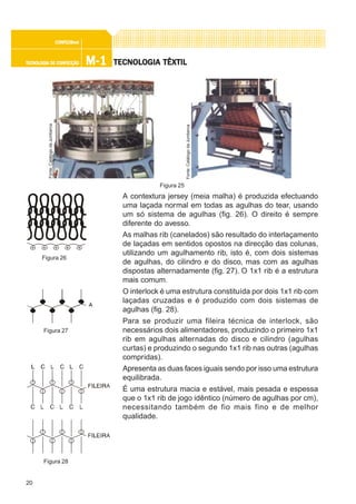 20
M-1M-1M-1M-1M-1TECNOLOGIA DE CONFECÇÃOTECNOLOGIA DE CONFECÇÃOTECNOLOGIA DE CONFECÇÃOTECNOLOGIA DE CONFECÇÃOTECNOLOGIA DE CONFECÇÃO
CONFEC@neCONFEC@neCONFEC@neCONFEC@neCONFEC@nettttt
TECNOLTECNOLTECNOLTECNOLTECNOLOGIA TÊXTILOGIA TÊXTILOGIA TÊXTILOGIA TÊXTILOGIA TÊXTIL
A contextura jersey (meia malha) é produzida efectuando
uma laçada normal em todas as agulhas do tear, usando
um só sistema de agulhas (fig. 26). O direito é sempre
diferente do avesso.
As malhas rib (canelados) são resultado do interlaçamento
de laçadas em sentidos opostos na direcção das colunas,
utilizando um agulhamento rib, isto é, com dois sistemas
de agulhas, do cilindro e do disco, mas com as agulhas
dispostas alternadamente (fig. 27). O 1x1 rib é a estrutura
mais comum.
O interlock é uma estrutura constituída por dois 1x1 rib com
laçadas cruzadas e é produzido com dois sistemas de
agulhas (fig. 28).
Para se produzir uma fileira técnica de interlock, são
necessários dois alimentadores, produzindo o primeiro 1x1
rib em agulhas alternadas do disco e cilindro (agulhas
curtas) e produzindo o segundo 1x1 rib nas outras (agulhas
compridas).
Apresenta as duas faces iguais sendo por isso uma estrutura
equilibrada.
É uma estrutura macia e estável, mais pesada e espessa
que o 1x1 rib de jogo idêntico (número de agulhas por cm),
necessitando também de fio mais fino e de melhor
qualidade.
Figura 26
Figura 28
Figura 27
Figura 25
Fonte:CatálogodaJumberca
Fonte:CatálogodaJumberca
 