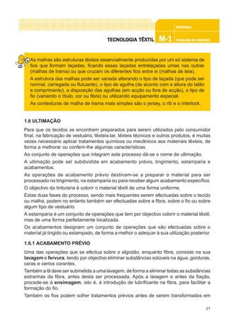 21
CONFEC@neCONFEC@neCONFEC@neCONFEC@neCONFEC@nettttt
M-1M-1M-1M-1M-1 TECNOLOGIA DE CONFECÇÃOTECNOLOGIA DE CONFECÇÃOTECNOLOGIA DE CONFECÇÃOTECNOLOGIA DE CONFECÇÃOTECNOLOGIA DE CONFECÇÃOTECNOLTECNOLTECNOLTECNOLTECNOLOGIA TÊXTILOGIA TÊXTILOGIA TÊXTILOGIA TÊXTILOGIA TÊXTIL
As malhas são estruturas têxteis essencialmente produzidas por um só sistema de
fios que formam laçadas, ficando essas laçadas entrelaçadas umas nas outras
(malhas de trama) ou que cruzam os diferentes fios entre si (malhas de teia).
A estrutura das malhas pode ser variada alterando o tipo de laçada (que pode ser
normal, carregada ou flutuante), o tipo de agulha (de acordo com a altura do talão
e comprimento), a disposição das agulhas (em acção ou fora de acção), o tipo de
fio (variando o título, cor ou fibra) ou utilizando equipamento especial.
As contexturas de malha de trama mais simples são o jersey, o rib e o interlock.
1.6 ULTIMAÇÃO
Para que os tecidos se encontrem preparados para serem utilizados pelo consumidor
final, na fabricação de vestuário, têxteis-lar, têxteis técnicos e outros produtos, é muitas
vezes necessário aplicar tratamentos químicos ou mecânicos aos materiais têxteis, de
forma a melhorar ou conferir-lhe algumas características.
Ao conjunto de operações que integram este processo dá-se o nome de ultimação.
A ultimação pode ser subdividida em acabamento prévio, tingimento, estamparia e
acabamentos.
As operações de acabamento prévio destinam-se a preparar o material para ser
processado no tingimento, na estamparia ou para receber algum acabamento específico.
O objectivo da tinturaria é colorir o material têxtil de uma forma uniforme.
Estas duas fases do processo, sendo mais frequentes serem efectuadas sobre o tecido
ou malha, podem no entanto também ser efectuadas sobre a fibra, sobre o fio ou sobre
algum tipo de vestuário.
A estamparia é um conjunto de operações que tem por objectivo colorir o material têxtil,
mas de uma forma perfeitamente localizada.
Os acabamentos designam um conjunto de operações que são efectuadas sobre o
material já tingido ou estampado, de forma a melhor o adequar à sua utilização posterior.
1.6.1 ACABAMENTO PRÉVIO
Uma das operações que se efectua sobre o algodão, enquanto fibra, consiste na sua
lavagem e fervura, tendo por objectivo eliminar substâncias solúveis na água, gorduras,
ceras e certos corantes.
Também a lã deve ser submetida a uma lavagem, de forma a eliminar todas as substâncias
estranhas da fibra, antes desta ser processada. Após a lavagem e antes da fiação,
procede-se à ensimagem, isto é, à introdução de lubrificante na fibra, para facilitar a
formação do fio.
Também os fios podem sofrer tratamentos prévios antes de serem transformados em
 