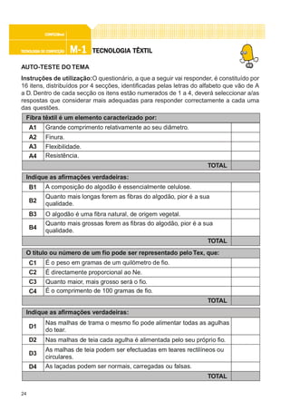 24
M-1M-1M-1M-1M-1TECNOLOGIA DE CONFECÇÃOTECNOLOGIA DE CONFECÇÃOTECNOLOGIA DE CONFECÇÃOTECNOLOGIA DE CONFECÇÃOTECNOLOGIA DE CONFECÇÃO
CONFEC@neCONFEC@neCONFEC@neCONFEC@neCONFEC@nettttt
TECNOLTECNOLTECNOLTECNOLTECNOLOGIA TÊXTILOGIA TÊXTILOGIA TÊXTILOGIA TÊXTILOGIA TÊXTIL
AUTO-TESTE DO TEMA
Instruções de utilização:O questionário, a que a seguir vai responder, é constituído por
16 itens, distribuídos por 4 secções, identificadas pelas letras do alfabeto que vão de A
a D. Dentro de cada secção os itens estão numerados de 1 a 4, deverá seleccionar a/as
respostas que considerar mais adequadas para responder correctamente a cada uma
das questões.
O título ou número de um fio pode ser representado peloTex, que:
C1
C2
C3
C4
É o peso em gramas de um quilómetro de fio.
É directamente proporcional ao Ne.
Quanto maior, mais grosso será o fio.
É o comprimento de 100 gramas de fio.
TOTAL
Fibra têxtil é um elemento caracterizado por:
A1
A2
A3
A4
Grande comprimento relativamente ao seu diâmetro.
Finura.
Flexibilidade.
Resistência.
TOTAL
Indique as afirmações verdadeiras:
B1 A composição do algodão é essencialmente celulose.
B2
Quanto mais longas forem as fibras do algodão, pior é a sua
qualidade.
B3 O algodão é uma fibra natural, de origem vegetal.
B4
Quanto mais grossas forem as fibras do algodão, pior é a sua
qualidade.
TOTAL
Indique as afirmações verdadeiras:
D1
Nas malhas de trama o mesmo fio pode alimentar todas as agulhas
do tear.
D2 Nas malhas de teia cada agulha é alimentada pelo seu próprio fio.
D4 As laçadas podem ser normais, carregadas ou falsas.
TOTAL
D3
As malhas de teia podem ser efectuadas em teares rectilíneos ou
circulares.
 