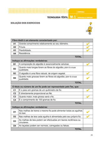 25
CONFEC@neCONFEC@neCONFEC@neCONFEC@neCONFEC@nettttt
M-1M-1M-1M-1M-1 TECNOLOGIA DE CONFECÇÃOTECNOLOGIA DE CONFECÇÃOTECNOLOGIA DE CONFECÇÃOTECNOLOGIA DE CONFECÇÃOTECNOLOGIA DE CONFECÇÃOTECNOLTECNOLTECNOLTECNOLTECNOLOGIA TÊXTILOGIA TÊXTILOGIA TÊXTILOGIA TÊXTILOGIA TÊXTIL
SOLUÇÃO DOS EXERCICIOS
O título ou número de um fio pode ser representado pelo Tex, que:
C1
C2
C3
C4
É o peso em gramas de um quilómetro de fio.
É directamente proporcional ao Ne.
Quanto maior, mais grosso será o fio.
É o comprimento de 100 gramas de fio.
TOTAL
Fibra têxtil é um elemento caracterizado por:
A1
A2
A3
A4
Grande comprimento relativamente ao seu diâmetro.
Finura.
Flexibilidade.
Resistência.
TOTAL
Indique as afirmações verdadeiras:
B1 A composição do algodão é essencialmente celulose.
B2
Quanto mais longas forem as fibras do algodão, pior é a sua
qualidade.
B3 O algodão é uma fibra natural, de origem vegetal.
B4
Quanto mais grossas forem as fibras do algodão, pior é a sua
qualidade.
TOTAL
Indique as afirmações verdadeiras:
D1
Nas malhas de trama o mesmo fio pode alimentar todas as agulhas
do tear.
D2 Nas malhas de teia cada agulha é alimentada pelo seu próprio fio.
D4 As laçadas podem ser normais, carregadas ou falsas.
TOTAL
D3
As malhas de teia podem ser efectuadas em teares rectilíneos ou
circulares.
 
