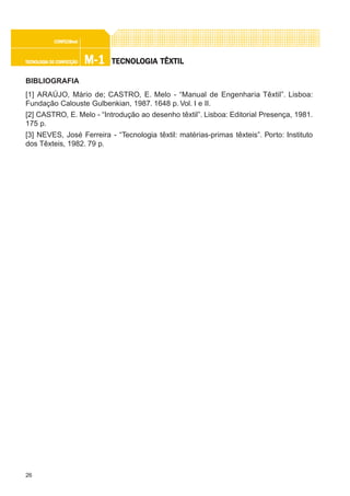 26
M-1M-1M-1M-1M-1TECNOLOGIA DE CONFECÇÃOTECNOLOGIA DE CONFECÇÃOTECNOLOGIA DE CONFECÇÃOTECNOLOGIA DE CONFECÇÃOTECNOLOGIA DE CONFECÇÃO
CONFEC@neCONFEC@neCONFEC@neCONFEC@neCONFEC@nettttt
TECNOLTECNOLTECNOLTECNOLTECNOLOGIA TÊXTILOGIA TÊXTILOGIA TÊXTILOGIA TÊXTILOGIA TÊXTIL
BIBLIOGRAFIA
[1] ARAÚJO, Mário de; CASTRO, E. Melo - “Manual de Engenharia Têxtil”. Lisboa:
Fundação Calouste Gulbenkian, 1987. 1648 p. Vol. I e II.
[2] CASTRO, E. Melo - “Introdução ao desenho têxtil”. Lisboa: Editorial Presença, 1981.
175 p.
[3] NEVES, José Ferreira - “Tecnologia têxtil: matérias-primas têxteis”. Porto: Instituto
dos Têxteis, 1982. 79 p.
 
