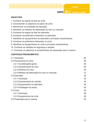 27
CONFEC@neCONFEC@neCONFEC@neCONFEC@neCONFEC@nettttt
M-1M-1M-1M-1M-1 TECNOLOGIA DE CONFECÇÃOTECNOLOGIA DE CONFECÇÃOTECNOLOGIA DE CONFECÇÃOTECNOLOGIA DE CONFECÇÃOTECNOLOGIA DE CONFECÇÃOCORTECORTECORTECORTECORTE
OBJECTIVO
1. Conhecer as etapas da fase de corte.
2. Compreender os objectivos do plano de corte.
3. Reconhecer as limitações da operação.
4. Identificar os métodos de elaboração do risco ou marcada.
5. Conhecer as etapas da fase da estendida.
6. Conhecer os parâmetros relevantes na estendida.
7. Identificar os equipamentos da estendida e principais características.
8. Conhecer os parâmetros relevantes no corte.
9. Identificar os equipamentos de corte e principais características.
10. Conhecer as medidas de segurança a adoptar.
11. Conhecer os objectivos e procedimentos de preparação para a costura.
CONTEÚDO PROGRAMÁTICO
2.1 Introdução 28
2.2 Planeamento do corte 28
2.2.1 Considerações gerais 28
2.2.2 Características do risco 29
2.2.3 Eficiência do risco 30
2.2.4 Métodos de elaboração do risco ou marcada 31
2.3 Estendida 32
2.3.1 Introdução 32
2.3.2 Características do colchão 33
2.3.3 Equipamentos na estendida 34
2.3.4 Embalagem do tecido 35
2.4 Corte 36
2.4.1 Introdução 36
2.4.2 Equipamentos de corte 36
2.5 Preparação para a costura 43
 