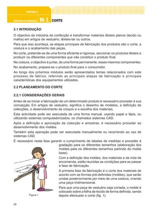 28
M-1M-1M-1M-1M-1TECNOLOGIA DE CONFECÇÃOTECNOLOGIA DE CONFECÇÃOTECNOLOGIA DE CONFECÇÃOTECNOLOGIA DE CONFECÇÃOTECNOLOGIA DE CONFECÇÃO
CONFEC@neCONFEC@neCONFEC@neCONFEC@neCONFEC@nettttt
CORTECORTECORTECORTECORTE
2.1 INTRODUÇÃO
O objectivo da indústria da confecção é transformar materiais têxteis planos (tecido ou
malha) em artigos de vestuário, têxteis-lar ou outros.
Para que isso aconteça, as etapas principais de fabricação dos produtos são o corte, a
costura e o acabamento das peças.
No corte, pretende-se de uma forma eficiente e rigorosa, seccionar os produtos têxteis e
produzir os diferentes componentes que irão constituir o produto final.
Na costura, o objectivo é juntar, de uma forma permanente, esses mesmos componentes.
No acabamento, prepara-se o produto final para o consumidor.
Ao longo dos próximos módulos serão apresentados temas relacionados com este
processo de fabrico, referindo as principais etapas de fabricação e principais
características dos equipamentos utilizados.
2.2 PLANEAMENTO DO CORTE
2.2.1 CONSIDERAÇÕES GERAIS
Antes de se iniciar a fabricação de um determinado produto é necessário proceder à sua
concepção. Em artigos de vestuário, significa o desenho de modelos, a definição de
colecções, o desenvolvimento de croquis e a escolha dos materiais.
Esta actividade pode ser executada de uma forma manual, usando papel e lápis, ou
utilizando sistemas computadorizados, os chamados sistemas CAD.
Após a definição e aprovação da colecção e amostras, é necessário proceder ao
desenvolvimento dos moldes.
Também esta operação pode ser executada manualmente ou recorrendo ao uso de
sistemas CAD.
É necessário nesta fase garantir o cumprimento de tabelas de medidas e proceder à
gradação para os diferentes tamanhos (elaboração dos
moldes para os diferentes tamanhos partindo do molde
base).
Com a definição dos moldes, dos materiais e da nota de
encomenda, estão reunidas as condições para se passar
à fase de fabricação.
A primeira fase da fabricação é o corte dos materiais de
acordo com as formas pré-definidas (moldes), que serão
unidas posteriormente por meio de uma costura, criando
uma peça tridimensional.
Para que uma peça de vestuário seja cortada, o molde é
colocado sobre a folha de tecido de forma definida, sendo
depois efectuado o corte (fig. 1).Figura 1
 