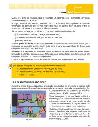 29
CONFEC@neCONFEC@neCONFEC@neCONFEC@neCONFEC@nettttt
M-1M-1M-1M-1M-1 TECNOLOGIA DE CONFECÇÃOTECNOLOGIA DE CONFECÇÃOTECNOLOGIA DE CONFECÇÃOTECNOLOGIA DE CONFECÇÃOTECNOLOGIA DE CONFECÇÃOCORTECORTECORTECORTECORTE
Quando se trata de muitas peças, é realizado um colchão, que é composto por várias
folhas sobrepostas de tecido.
No topo deste colchão é então colocado o risco, que consiste num papel com as mesmas
dimensões do colchão, onde estão marcadas todas as partes da peça, para todos os
tamanhos que tenha sido planeado efectuar o corte.
Sendo assim, as etapas principais no processo produtivo do corte são:
a) O planeamento, desenho e reprodução do risco;
b) O estendimento do tecido para formar um colchão;
c) O corte do tecido.
Fazer o plano de corte, ou risco ou marcada é o processo de definir um plano que é
colocado no topo dos tecidos como guia para o corte dessas folhas de tecido nos
componentes do produto a fabricar.
Estender é o processo de empilhar folhas de tecido ou outro material numa mesa,
formando o colchão, para que essas folhas possam ser cortadas simultaneamente em
componentes para processamento posterior.
O corte é o processo de cortar as matérias-primas nos componentes requeridos.
As etapas principais no processo produtivo do corte são:
a) O planeamento, desenho e reprodução do risco;
b) O estendimento do tecido para formar um colchão;
c) O corte do tecido.
2.2.2 CARACTERÍSTICAS DO RISCO
A matéria-prima é responsável por uma parte significativa do preço do vestuário, pelo
que o planeamento do risco deve ser realizado de forma responsável e com muita atenção.
Qualquer redução no consumo da matéria-
prima conduzirá a lucros acrescidos.
Uma das regras de economia de tecido é a
combinação de diferentes tamanhos. Deverá
colocar-se primeiro as peças maiores, da
forma mais conveniente e depois preencher
os intervalos com peças mais pequenas.
O risco é condicionado por diversos factores,
como o tipo de tecido, o tipo de equipamento
disponível para estender e cortar, o tipo de
moldes, as necessidades do planeamento da
produção (fig. 2), etc.Figura 2
Fonte:CatálogodaAssyst
 