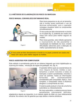 31
CONFEC@neCONFEC@neCONFEC@neCONFEC@neCONFEC@nettttt
M-1M-1M-1M-1M-1 TECNOLOGIA DE CONFECÇÃOTECNOLOGIA DE CONFECÇÃOTECNOLOGIA DE CONFECÇÃOTECNOLOGIA DE CONFECÇÃOTECNOLOGIA DE CONFECÇÃOCORTECORTECORTECORTECORTE
2.2.4 MÉTODOS DE ELABORAÇÃO DO RISCO OU MARCADA
RISCO MANUAL COM MOLDES EM TAMANHO REAL
Para riscos pequenos ou de um só tamanho,
não é muitas vezes justificado o uso de
técnicas sofisticadas, pois o operador
consegue visualizar todos os componentes
simultaneamente.
O risco pode ser feito directamente no tecido
ou no papel (fig. 3), podendo ser usada uma
mesa com vácuo para melhor segurar os
moldes.
Para riscos grandes, este método apresenta
o inconveniente de não possibilitar a
visualização da totalidade do risco, criando
dificuldades adicionais para a obtenção do
melhor aproveitamento do tecido.
O risco pode ser feito directamente no tecido ou no papel, podendo ser usada uma
mesa com vácuo para melhor segurar os moldes.
RISCO ASSISTIDO POR COMPUTADOR
Este método é normalmente parte de um sistema integrado que inclui digitalização ou
scanning de moldes, introdução de regras de gradação, etc. (fig. 4).
O operador define quais as características do
risco: largura do tecido, moldes a usar,
tamanhos a serem incluídos e todas as
restrições a serem consideradas, incluindo o
casar de padrões. Todas as informações
fornecidas são automaticamente
consideradas pelo computador. Após o risco
completo, o computador indica a eficiência
atingida e o comprimento do risco.
O sistema pode produzir o risco de uma forma
automática ou interactivamente.
No risco automático, o sistema procura riscos
semelhantes previamente definidos,
adaptando-o depois ao requerido, é um método rápido de obter um risco relativamente
eficiente. No entanto não há garantia que seja obtida a máxima eficiência.
Figura 3
Figura 4
Fonte:CatálogodaAssyst
 
