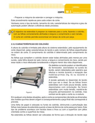 33
CONFEC@neCONFEC@neCONFEC@neCONFEC@neCONFEC@nettttt
M-1M-1M-1M-1M-1 TECNOLOGIA DE CONFECÇÃOTECNOLOGIA DE CONFECÇÃOTECNOLOGIA DE CONFECÇÃOTECNOLOGIA DE CONFECÇÃOTECNOLOGIA DE CONFECÇÃOCORTECORTECORTECORTECORTE
- Preparar a máquina de estender e carregar a máquina.
Este procedimento repete-se para cada ordem de corte.
Variáveis como o tipo de tecido, tamanho do rolo, características da máquina e grau de
automação podem afectar a eficiência deste processo.
O objectivo da estendida é preparar os materiais para o corte, fazendo o colchão,
com as folhas correctamente alinhadas à largura e comprimento e sem tensão.
O corte em colchão permite economizar em tempo de corte por peça.
2.3.2 CARACTERÍSTICAS DO COLCHÃO
A altura do colchão é limitada pela altura do sistema estendedor, pelo equipamento de
corte disponível, pelas características do tecido e pelo número de folhas especificadas
na ordem de corte. O comprimento do colchão é determinado pelo comprimento do
risco.
As folhas que compõem o colchão devem estar todas alinhadas pelo menos por uma
ourela, cada folha deverá ter pelo menos a largura e comprimento do risco, sendo por
essa razão o risco efectuado considerando a largura menor dos rolos disponíveis.
Os defeitos no tecido podem vir identificados
do fornecedor, assinalados na ourela do
tecido, serem detectados pelo operário que
efectua a revista durante a recepção das
matérias-primas (fig. 6) ou durante a
estendida.
A tensão aplicada no desenrolar do tecido
terá que ser a ideal. Se as folhas forem
estendidas com muito pouca tensão, serão
depositadas com ondulação. Se forem
estendidas com muita tensão, mantê-la-ão
enquanto permanecerem no colchão, mas
contrair-se-ão após o corte ou a costura.
Em qualquer uma destas situações, após o corte os componentes não terão as dimensões
dos moldes que lhes deram origem e consequentemente a peça final não corresponde à
prevista.
Uma folha de papel é colocada no fundo do colchão, diminuindo a perturbação das
folhas mais baixas da estendida quando a base da lâmina de corte passa por baixo. Este
tipo de problema acontece com tecidos leves e finos ou com a superfície com pêlos
orientada contra a superfície da mesa.
Na estendida as folhas devem ser colocadas de forma que a direcção do tecido seja
Figura 6
Fonte:CatálogodaKonsan
 
