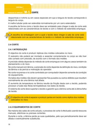 36
M-1M-1M-1M-1M-1TECNOLOGIA DE CONFECÇÃOTECNOLOGIA DE CONFECÇÃOTECNOLOGIA DE CONFECÇÃOTECNOLOGIA DE CONFECÇÃOTECNOLOGIA DE CONFECÇÃO
CONFEC@neCONFEC@neCONFEC@neCONFEC@neCONFEC@nettttt
CORTECORTECORTECORTECORTE
desportivas e t-shirts ou em casos especiais em que a largura do tecido corresponde à
largura do corpo.
A malha tubular pode ser estendida normalmente por um carro estendedor.
A escolha da forma como o tecido deve ser embalado para chegar à sala de corte está
relacionada com as características do tecido e com o método de estendida empregue.
A escolha da embalagem com a qual o tecido deve chegar à sala de corte está
relacionada com as características do tecido e o método de estendida empregue.
2.4 CORTE
2.4.1 INTRODUÇÃO
O objectivo do corte é produzir réplicas dos moldes colocados no risco.
O vestuário não poderá ser montado e assentar correctamente no corpo se não tiver
sido cortado com precisão, de acordo com o formato dos moldes.
A precisão obtida depende do método de corte empregue e em alguns casos também do
planeamento e do risco.
No corte manual com lâmina, a precisão do corte depende da definição do risco, condição
da lâmina e da perícia e motivação do operador.
No corte na prensa e no corte controlado por computador depende somente da condição
do equipamento.
Os lados dos moldes não devem apresentar fios puxados ou outros defeitos que resultam
normalmente de uma lâmina mal afiada.
O aumento de temperatura na lâmina resulta da fricção desta com o tecido, podendo
provocar a fusão das fibras termoplásticas nos lados do tecido.
O sistema de corte deve suportar o tecido e garantir que a lâmina corta até à última folha
de tecido.
O objectivo do corte é separar e produzir partes em tecido como réplica dos moldes
colocados no risco.
2.4.2 EQUIPAMENTOS DE CORTE
Na maioria das salas de corte actuais, o processo de corte é efectuado usando tesouras
manuais, eléctricas ou prensas cortantes.
Durante o corte, a lâmina perde as suas qualidades, pelo que periodicamente deve ser
afiada e eventualmente substituída.
 