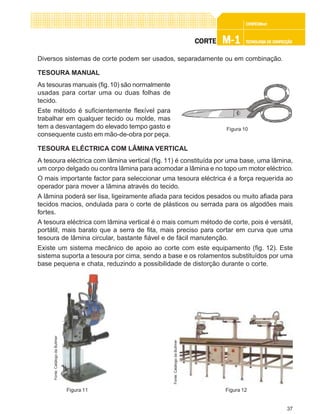 37
CONFEC@neCONFEC@neCONFEC@neCONFEC@neCONFEC@nettttt
M-1M-1M-1M-1M-1 TECNOLOGIA DE CONFECÇÃOTECNOLOGIA DE CONFECÇÃOTECNOLOGIA DE CONFECÇÃOTECNOLOGIA DE CONFECÇÃOTECNOLOGIA DE CONFECÇÃOCORTECORTECORTECORTECORTE
Diversos sistemas de corte podem ser usados, separadamente ou em combinação.
TESOURA MANUAL
As tesouras manuais (fig.10) são normalmente
usadas para cortar uma ou duas folhas de
tecido.
Este método é suficientemente flexível para
trabalhar em qualquer tecido ou molde, mas
tem a desvantagem do elevado tempo gasto e
consequente custo em mão-de-obra por peça.
TESOURA ELÉCTRICA COM LÂMINA VERTICAL
A tesoura eléctrica com lâmina vertical (fig. 11) é constituída por uma base, uma lâmina,
um corpo delgado ou contra lâmina para acomodar a lâmina e no topo um motor eléctrico.
O mais importante factor para seleccionar uma tesoura eléctrica é a força requerida ao
operador para mover a lâmina através do tecido.
A lâmina poderá ser lisa, ligeiramente afiada para tecidos pesados ou muito afiada para
tecidos macios, ondulada para o corte de plásticos ou serrada para os algodões mais
fortes.
A tesoura eléctrica com lâmina vertical é o mais comum método de corte, pois é versátil,
portátil, mais barato que a serra de fita, mais preciso para cortar em curva que uma
tesoura de lâmina circular, bastante fiável e de fácil manutenção.
Existe um sistema mecânico de apoio ao corte com este equipamento (fig. 12). Este
sistema suporta a tesoura por cima, sendo a base e os rolamentos substituídos por uma
base pequena e chata, reduzindo a possibilidade de distorção durante o corte.
Figura 10
Figura 11
Fonte:CatálogodaBullmer
Figura 12
Fonte:CatálogodaBullmer
 