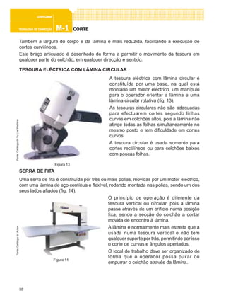 38
M-1M-1M-1M-1M-1TECNOLOGIA DE CONFECÇÃOTECNOLOGIA DE CONFECÇÃOTECNOLOGIA DE CONFECÇÃOTECNOLOGIA DE CONFECÇÃOTECNOLOGIA DE CONFECÇÃO
CONFEC@neCONFEC@neCONFEC@neCONFEC@neCONFEC@nettttt
CORTECORTECORTECORTECORTE
Também a largura do corpo e da lâmina é mais reduzida, facilitando a execução de
cortes curvilíneos.
Este braço articulado é desenhado de forma a permitir o movimento da tesoura em
qualquer parte do colchão, em qualquer direcção e sentido.
TESOURA ELÉCTRICA COM LÂMINA CIRCULAR
A tesoura eléctrica com lâmina circular é
constituída por uma base, na qual está
montado um motor eléctrico, um manípulo
para o operador orientar a lâmina e uma
lâmina circular rotativa (fig. 13).
As tesouras circulares não são adequadas
para efectuarem cortes segundo linhas
curvas em colchões altos, pois a lâmina não
atinge todas as folhas simultaneamente no
mesmo ponto e tem dificuldade em cortes
curvos.
A tesoura circular é usada somente para
cortes rectilíneos ou para colchões baixos
com poucas folhas.
SERRA DE FITA
Uma serra de fita é constituída por três ou mais polias, movidas por um motor eléctrico,
com uma lâmina de aço contínua e flexível, rodando montada nas polias, sendo um dos
seus lados afiados (fig. 14).
O princípio de operação é diferente da
tesoura vertical ou circular, pois a lâmina
passa através de um orifício numa posição
fixa, sendo a secção do colchão a cortar
movida de encontro à lâmina.
A lâmina é normalmente mais estreita que a
usada numa tesoura vertical e não tem
qualquer suporte por trás, permitindo por isso
o corte de curvas e ângulos apertados.
O local de trabalho deve ser organizado de
forma que o operador possa puxar ou
empurrar o colchão através da lâmina.
Figura 13
Fonte:CatálogodaSuLeeMachine
Figura 14
Fonte:CatálogodaAutex
 