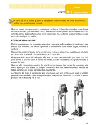 39
CONFEC@neCONFEC@neCONFEC@neCONFEC@neCONFEC@nettttt
M-1M-1M-1M-1M-1 TECNOLOGIA DE CONFECÇÃOTECNOLOGIA DE CONFECÇÃOTECNOLOGIA DE CONFECÇÃOTECNOLOGIA DE CONFECÇÃOTECNOLOGIA DE CONFECÇÃOCORTECORTECORTECORTECORTE
A serra de fita é usada quando é necessária uma precisão de corte maior que a
obtida com uma tesoura vertical.
Quando peças pequenas como colarinhos, punhos e bolsos são cortados, uma chapa
de metal ou uma placa de fibra com o formato do molde poderá ser fixado no topo do
colchão, sendo depois efectuado o corte na serra de fita, cortando exactamente ao longo
do contorno rígido do molde.
EQUIPAMENTO AUXILIAR
Muitos componentes de vestuário necessitam que sejam efectuadas marcas (picas) nas
bordas dos mesmos, de forma a permitir o alinhamento com outras peças, durante a
costura.
Os quatro equipamentos de corte previamente referidos podem ser usados para efectuar
os picas, mas a precisão do corte depende do operador.
O equipamento especializado para efectuar os picas permite maior precisão, pois um
guia alinha o picador com a borda do molde, dando consistência na profundidade e
angulo do pica.
Quando são necessários pontos de referência no interior das peças de vestuário, tais
como a posição dos bolsos ou pregas, um orifício é muitas vezes efectuado através de
todas as folhas de tecido constituintes do colchão.
A máquina de furar é constituída por uma base com um orifício pelo qual o furador
penetra e um nivelador, para assegurar que a máquina de furar está horizontal e assim
perfurar na vertical (fig. 15 e 16).
Figura 16
Fonte:www.sewing.com.hk/hashima.htm
Figura 15
Fonte:CatálogodaBullmer
 