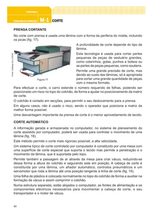 40
M-1M-1M-1M-1M-1TECNOLOGIA DE CONFECÇÃOTECNOLOGIA DE CONFECÇÃOTECNOLOGIA DE CONFECÇÃOTECNOLOGIA DE CONFECÇÃOTECNOLOGIA DE CONFECÇÃO
CONFEC@neCONFEC@neCONFEC@neCONFEC@neCONFEC@nettttt
CORTECORTECORTECORTECORTE
PRENSA CORTANTE
No corte com prensa é usada uma lâmina com a forma da periferia do molde, incluindo
os picas (fig. 17).
A profundidade de corte depende do tipo de
lâmina.
Esta tecnologia é usada para cortar partes
pequenas de peças de vestuário grandes,
como colarinhos, golas, punhos e bolsos ou
as partes de peças pequenas, como soutiens.
Permite uma grande precisão de corte, mas
devido ao custo das lâminas, só é apropriada
para cortar uma grande quantidade de peças
com o mesmo formato.
Para efectuar o corte, o carro estende o número requerido de folhas, podendo ser
posicionado um risco no topo do colchão, de forma a ajudar no posicionamento da matriz
de corte.
O colchão é cortado em secções, para permitir o seu deslocamento para a prensa.
Em alguns casos, não é usado o risco, sendo o operador que posiciona a matriz da
melhor forma possível.
Uma desvantagem importante da prensa de corte é o menor aproveitamento de tecido.
CORTE AUTOMÁTICO
A informação gerada e armazenada no computador, no sistema de planeamento do
corte assistido por computador, poderá ser usada para controlar o movimento de uma
lâmina (fig. 18).
Este método permite o corte mais rigoroso possível, a alta velocidade.
Um sistema típico de corte controlado por computador é constituído por uma mesa com
uma superfície de corte especial que suporta o tecido mas permite a penetração e o
movimento da lâmina, que é suportada pelo topo.
Permite também a passagem de ar através da mesa para criar vácuo, reduzindo-se
dessa forma a altura do colchão e segurando este em posição. A cabeça de corte é
constituída por uma lâmina, um afiador automático, controlos pneumáticos e um
servomotor que roda a lâmina até uma posição tangente à linha de corte (fig. 19).
Uma folha de plástico é colocada normalmente no topo do colchão de forma a auxiliar na
formação de vácuo e assim comprimir o colchão.
Numa estrutura separada, estão alojados o computador, as fontes de alimentação e os
componentes eléctricos necessários para movimentar a cabeça de corte, o seu
transportador e o motor de vácuo.
Figura 17
Fonte:CatálogodaLLESOR
 