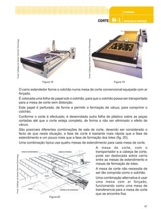 41
CONFEC@neCONFEC@neCONFEC@neCONFEC@neCONFEC@nettttt
M-1M-1M-1M-1M-1 TECNOLOGIA DE CONFECÇÃOTECNOLOGIA DE CONFECÇÃOTECNOLOGIA DE CONFECÇÃOTECNOLOGIA DE CONFECÇÃOTECNOLOGIA DE CONFECÇÃOCORTECORTECORTECORTECORTE
O carro estendedor forma o colchão numa mesa de corte convencional equipada com ar
forçado.
É colocada uma folha de papel sob o colchão, para que o colchão possa ser transportado
para a mesa de corte sem distorção.
Este papel é perfurado, de forma a permitir a formação de vácuo, para comprimir o
colchão.
Conforme o corte é efectuado, é desenrolada outra folha de plástico sobre as peças
cortadas até que o corte esteja completo, de forma a não ser eliminado o efeito de
vácuo.
São possíveis diferentes combinações de sala de corte, devendo ser considerado o
facto de que nesta situação, a fase de corte é bastante mais rápida que a fase de
estendimento e um pouco mais que a fase de formação dos lotes (fig. 20).
Uma combinação típica usa quatro mesas de estendimento para cada mesa de corte.
A mesa de corte, com o
transportador e a cabeça de corte,
pode ser deslocada sobre carris
entre as mesas de estendimento e
mesas de formação de lotes.
A mesa de corte não necessita de
ser tão comprida como o colchão.
Uma combinação alternativa é usar
uma mesa com ar forçado,
funcionando como uma mesa de
transferencia para a mesa de corte
que se encontra fixa.
Figura 19
Fonte:CatálogodaGerberGarmentTechnology
Figura 18
Fonte:CatálogodaGerberGarmentTechnology
Figura 20
Fonte:CatálogodaGerberGarmentTechnology
 