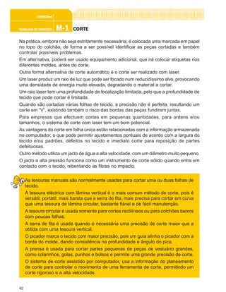 42
M-1M-1M-1M-1M-1TECNOLOGIA DE CONFECÇÃOTECNOLOGIA DE CONFECÇÃOTECNOLOGIA DE CONFECÇÃOTECNOLOGIA DE CONFECÇÃOTECNOLOGIA DE CONFECÇÃO
CONFEC@neCONFEC@neCONFEC@neCONFEC@neCONFEC@nettttt
CORTECORTECORTECORTECORTE
Na prática, embora não seja estritamente necessária, é colocada uma marcada em papel
no topo do colchão, de forma a ser possível identificar as peças cortadas e também
controlar possíveis problemas.
Em alternativa, poderá ser usado equipamento adicional, que irá colocar etiquetas nos
diferentes moldes, antes do corte.
Outra forma alternativa de corte automático é o corte ser realizado com laser.
Um laser produz um raio de luz que pode ser focado num reduzidíssimo alvo, provocando
uma densidade de energia muito elevada, degradando o material a cortar.
Um raio laser tem uma profundidade de focalização limitada, pelo que a profundidade de
tecido que pode cortar é limitada.
Quando são cortadas várias folhas de tecido, a precisão não é perfeita, resultando um
corte em “V”, existindo também o risco das bordas das peças fundirem juntas.
Para empresas que efectuem cortes em pequenas quantidades, para ordens e/ou
tamanhos, o sistema de corte com laser tem um bom potencial.
As vantagens do corte em folha única estão relacionadas com a informação armazenada
no computador, o que pode permitir ajustamentos pontuais de acordo com a largura do
tecido e/ou padrões, defeitos no tecido e imediato corte para reposição de partes
defeituosas.
Outro método utiliza um jacto de água a alta velocidade, com um diâmetro muito pequeno.
O jacto a alta pressão funciona como um instrumento de corte sólido quando entra em
contacto com o tecido, rebentando as fibras no impacto.
As tesouras manuais são normalmente usadas para cortar uma ou duas folhas de
tecido.
A tesoura eléctrica com lâmina vertical é o mais comum método de corte, pois é
versátil, portátil, mais barata que a serra de fita, mais precisa para cortar em curva
que uma tesoura de lâmina circular, bastante fiável e de fácil manutenção.
A tesoura circular é usada somente para cortes rectilíneos ou para colchões baixos
com poucas folhas.
A serra de fita é usada quando é necessária uma precisão de corte maior que a
obtida com uma tesoura vertical.
O picador marca o tecido com maior precisão, pois um guia alinha o picador com a
borda do molde, dando consistência na profundidade e ângulo do pica.
A prensa é usada para cortar partes pequenas de peças de vestuário grandes,
como colarinhos, golas, punhos e bolsos e permite uma grande precisão de corte.
O sistema de corte assistido por computador, usa a informação do planeamento
de corte para controlar o movimento de uma ferramenta de corte, permitindo um
corte rigoroso e a alta velocidade.
 