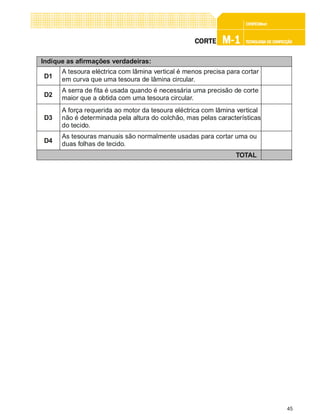 45
CONFEC@neCONFEC@neCONFEC@neCONFEC@neCONFEC@nettttt
M-1M-1M-1M-1M-1 TECNOLOGIA DE CONFECÇÃOTECNOLOGIA DE CONFECÇÃOTECNOLOGIA DE CONFECÇÃOTECNOLOGIA DE CONFECÇÃOTECNOLOGIA DE CONFECÇÃOCORTECORTECORTECORTECORTE
Indique as afirmações verdadeiras:
D1
A tesoura eléctrica com lâmina vertical é menos precisa para cortar
em curva que uma tesoura de lâmina circular.
TOTAL
D2
A serra de fita é usada quando é necessária uma precisão de corte
maior que a obtida com uma tesoura circular.
D3
A força requerida ao motor da tesoura eléctrica com lâmina vertical
não é determinada pela altura do colchão, mas pelas características
do tecido.
D4
As tesouras manuais são normalmente usadas para cortar uma ou
duas folhas de tecido.
 