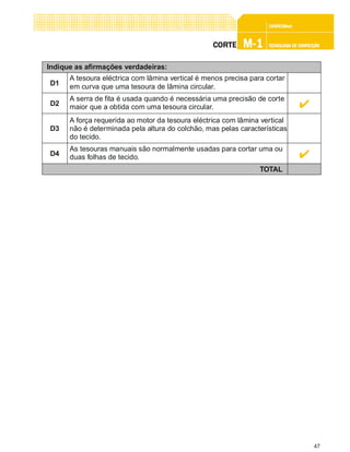 47
CONFEC@neCONFEC@neCONFEC@neCONFEC@neCONFEC@nettttt
M-1M-1M-1M-1M-1 TECNOLOGIA DE CONFECÇÃOTECNOLOGIA DE CONFECÇÃOTECNOLOGIA DE CONFECÇÃOTECNOLOGIA DE CONFECÇÃOTECNOLOGIA DE CONFECÇÃOCORTECORTECORTECORTECORTE
Indique as afirmações verdadeiras:
D1
A tesoura eléctrica com lâmina vertical é menos precisa para cortar
em curva que uma tesoura de lâmina circular.
TOTAL
D2
A serra de fita é usada quando é necessária uma precisão de corte
maior que a obtida com uma tesoura circular.
D3
A força requerida ao motor da tesoura eléctrica com lâmina vertical
não é determinada pela altura do colchão, mas pelas características
do tecido.
D4
As tesouras manuais são normalmente usadas para cortar uma ou
duas folhas de tecido.
 