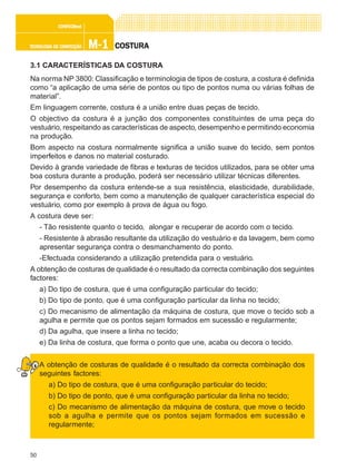 50
M-1M-1M-1M-1M-1TECNOLOGIA DE CONFECÇÃOTECNOLOGIA DE CONFECÇÃOTECNOLOGIA DE CONFECÇÃOTECNOLOGIA DE CONFECÇÃOTECNOLOGIA DE CONFECÇÃO
CONFEC@neCONFEC@neCONFEC@neCONFEC@neCONFEC@nettttt
COSTURACOSTURACOSTURACOSTURACOSTURA
3.1 CARACTERÍSTICAS DA COSTURA
Na norma NP 3800: Classificação e terminologia de tipos de costura, a costura é definida
como “a aplicação de uma série de pontos ou tipo de pontos numa ou várias folhas de
material”.
Em linguagem corrente, costura é a união entre duas peças de tecido.
O objectivo da costura é a junção dos componentes constituintes de uma peça do
vestuário, respeitando as características de aspecto, desempenho e permitindo economia
na produção.
Bom aspecto na costura normalmente significa a união suave do tecido, sem pontos
imperfeitos e danos no material costurado.
Devido à grande variedade de fibras e texturas de tecidos utilizados, para se obter uma
boa costura durante a produção, poderá ser necessário utilizar técnicas diferentes.
Por desempenho da costura entende-se a sua resistência, elasticidade, durabilidade,
segurança e conforto, bem como a manutenção de qualquer característica especial do
vestuário, como por exemplo à prova de água ou fogo.
A costura deve ser:
- Tão resistente quanto o tecido, alongar e recuperar de acordo com o tecido.
- Resistente à abrasão resultante da utilização do vestuário e da lavagem, bem como
apresentar segurança contra o desmanchamento do ponto.
-Efectuada considerando a utilização pretendida para o vestuário.
A obtenção de costuras de qualidade é o resultado da correcta combinação dos seguintes
factores:
a) Do tipo de costura, que é uma configuração particular do tecido;
b) Do tipo de ponto, que é uma configuração particular da linha no tecido;
c) Do mecanismo de alimentação da máquina de costura, que move o tecido sob a
agulha e permite que os pontos sejam formados em sucessão e regularmente;
d) Da agulha, que insere a linha no tecido;
e) Da linha de costura, que forma o ponto que une, acaba ou decora o tecido.
A obtenção de costuras de qualidade é o resultado da correcta combinação dos
seguintes factores:
a) Do tipo de costura, que é uma configuração particular do tecido;
b) Do tipo de ponto, que é uma configuração particular da linha no tecido;
c) Do mecanismo de alimentação da máquina de costura, que move o tecido
sob a agulha e permite que os pontos sejam formados em sucessão e
regularmente;
 
