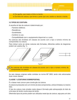51
CONFEC@neCONFEC@neCONFEC@neCONFEC@neCONFEC@nettttt
M-1M-1M-1M-1M-1 TECNOLOGIA DE CONFECÇÃOTECNOLOGIA DE CONFECÇÃOTECNOLOGIA DE CONFECÇÃOTECNOLOGIA DE CONFECÇÃOTECNOLOGIA DE CONFECÇÃOCOSTURACOSTURACOSTURACOSTURACOSTURA
d) Da agulha, que insere a linha no tecido;
e) Da linha de costura, que forma o ponto que une, acaba ou decora o tecido.
3.2 TIPOS DE COSTURA
A escolha do tipo de costura é determinado por:
- Factores estéticos;
- Resistência;
- Durabilidade;
- Conforto no uso;
- Compatibilidade com o equipamento disponível e o custo.
As costuras são divididas em classes de acordo com o tipo e número mínimo de
componentes na costura.
Para indicar como as várias costuras são formadas, diferentes estilos de diagramas
podem ser usados (fig. 1).
As costuras são divididas em classes de acordo com o tipo e número mínimo de
componentes na costura.
As seis classes originais estão contidas na norma NP 3800, tendo sido adicionadas
duas novas classes.
CLASSE 1 (COSTURAS SOBREPOSTAS)
É a classe mais comum para construção da costura.
A costura é produzida com um mínimo de dois componentes, ambos limitados no mesmo
lado.
O tipo de costura mais simples nesta classe é formado pela sobreposição do lado de
uma peça de tecido noutra peça de tecido.
Diferentes tipos de pontos podem ser utilizados neste tipo de costura, seja para unir dois
Figura 1
 