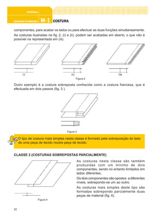 52
M-1M-1M-1M-1M-1TECNOLOGIA DE CONFECÇÃOTECNOLOGIA DE CONFECÇÃOTECNOLOGIA DE CONFECÇÃOTECNOLOGIA DE CONFECÇÃOTECNOLOGIA DE CONFECÇÃO
CONFEC@neCONFEC@neCONFEC@neCONFEC@neCONFEC@nettttt
COSTURACOSTURACOSTURACOSTURACOSTURA
componentes, para acabar os lados ou para efectuar as duas funções simultaneamente.
As costuras ilustradas na fig. 2, (i) e (ii), podem ser acabadas em aberto, o que não é
possível na representada em (iii).
Outro exemplo é a costura sobreposta conhecida como a costura francesa, que é
efectuada em dois passos (fig. 3 ).
O tipo de costura mais simples nesta classe é formado pela sobreposição do lado
de uma peça de tecido noutra peça de tecido.
CLASSE 2 (COSTURAS SOBREPOSTAS PARCIALMENTE)
As costuras nesta classe são também
produzidas com um mínimo de dois
componentes, sendo no entanto limitados em
lados diferentes.
Os dois componentes são opostos a diferentes
níveis, sobrepondo-se um ao outro.
As costuras mais simples deste tipo são
formadas sobrepondo parcialmente duas
peças de material (fig. 4).
Figura 2
Figura 4
Figura 3
 