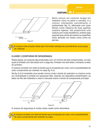 53
CONFEC@neCONFEC@neCONFEC@neCONFEC@neCONFEC@nettttt
M-1M-1M-1M-1M-1 TECNOLOGIA DE CONFECÇÃOTECNOLOGIA DE CONFECÇÃOTECNOLOGIA DE CONFECÇÃOTECNOLOGIA DE CONFECÇÃOTECNOLOGIA DE CONFECÇÃOCOSTURACOSTURACOSTURACOSTURACOSTURA
Muito comum em costuras longas em
vestuário como os jeans e camisas, é a
costura sobreposta parcialmente e
embainhada (fig. 5), efectuada com duas
fileiras numa máquina de duas agulhas
(costura inglesa). Isto proporciona uma
costura com muita resistência, embora seja
possível que a linha de costura na superfície
sofra abrasão em áreas como entre as
pernas.
A costura mais simples deste tipo é formada sobrepondo parcialmente duas peças
de material.
CLASSE 3 (COSTURAS DE SEGURANÇA)
Nesta classe, as costuras são produzidas com um mínimo de dois componentes, um dos
quais é limitado num dos lados com o segundo, limitado nos dois lados, montado no lado
do primeiro.
A costura consiste num lado do tecido que é encapado por outro, com a possibilidade de
outro componente ser inserido na capa fig. 6 (i).
Na fig. 6 (ii) é mostrada uma versão comum onde o tecido do vestuário ou mesmo numa
cor contrastante é cortado em pequenas fitas. Usando um dispositivo embaínhador, os
lados da fita são dobrados e esta é colocada sobre o bordo do componente principal.
A costura de segurança é muitas vezes usada como decorativa.
A costura consiste num lado do tecido que é encapado por outro, com a possibilidade
de outro componente ser inserido na capa.
Figura 5
Figura 6
(i) (ii)
 