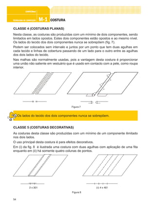 54
M-1M-1M-1M-1M-1TECNOLOGIA DE CONFECÇÃOTECNOLOGIA DE CONFECÇÃOTECNOLOGIA DE CONFECÇÃOTECNOLOGIA DE CONFECÇÃOTECNOLOGIA DE CONFECÇÃO
CONFEC@neCONFEC@neCONFEC@neCONFEC@neCONFEC@nettttt
COSTURACOSTURACOSTURACOSTURACOSTURA
CLASSE 4 (COSTURAS PLANAS)
Nesta classe, as costuras são produzidas com um mínimo de dois componentes, sendo
limitados em lados opostos. Estes dois componentes estão opostos e ao mesmo nível.
Os lados do tecido dos dois componentes nunca se sobrepõem (fig. 7).
Podem ser colocados sem intervalo e juntos por um ponto que tem duas agulhas em
cada tecido e linhas de cobertura passando de um lado para o outro entre as agulhas
dos dois lados do tecido.
Nas malhas são normalmente usadas, pois a vantagem desta costura é proporcionar
uma união não saliente em vestuário que é usado em contacto com a pele, como roupa
interior.
Os lados do tecido dos dois componentes nunca se sobrepõem.
CLASSE 5 (COSTURAS DECORATIVAS)
As costuras desta classe são produzidas com um mínimo de um componente ilimitado
nos dois lados.
O uso principal desta costura é para efeitos decorativos.
Em (i) da fig. 8 é ilustrada uma costura com duas agulhas com aplicação de uma fita
enquanto em (ii) há somente quatro colunas de pontos.
Figura 7
Figura 8
 