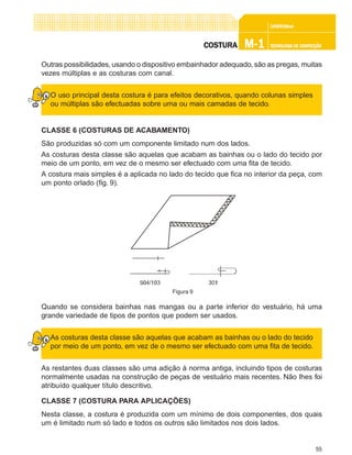 55
CONFEC@neCONFEC@neCONFEC@neCONFEC@neCONFEC@nettttt
M-1M-1M-1M-1M-1 TECNOLOGIA DE CONFECÇÃOTECNOLOGIA DE CONFECÇÃOTECNOLOGIA DE CONFECÇÃOTECNOLOGIA DE CONFECÇÃOTECNOLOGIA DE CONFECÇÃOCOSTURACOSTURACOSTURACOSTURACOSTURA
Outras possibilidades, usando o dispositivo embainhador adequado, são as pregas, muitas
vezes múltiplas e as costuras com canal.
O uso principal desta costura é para efeitos decorativos, quando colunas simples
ou múltiplas são efectuadas sobre uma ou mais camadas de tecido.
CLASSE 6 (COSTURAS DE ACABAMENTO)
São produzidas só com um componente limitado num dos lados.
As costuras desta classe são aquelas que acabam as bainhas ou o lado do tecido por
meio de um ponto, em vez de o mesmo ser efectuado com uma fita de tecido.
A costura mais simples é a aplicada no lado do tecido que fica no interior da peça, com
um ponto orlado (fig. 9).
Quando se considera bainhas nas mangas ou a parte inferior do vestuário, há uma
grande variedade de tipos de pontos que podem ser usados.
As costuras desta classe são aquelas que acabam as bainhas ou o lado do tecido
por meio de um ponto, em vez de o mesmo ser efectuado com uma fita de tecido.
As restantes duas classes são uma adição à norma antiga, incluindo tipos de costuras
normalmente usadas na construção de peças de vestuário mais recentes. Não lhes foi
atribuído qualquer título descritivo.
CLASSE 7 (COSTURA PARA APLICAÇÕES)
Nesta classe, a costura é produzida com um mínimo de dois componentes, dos quais
um é limitado num só lado e todos os outros são limitados nos dois lados.
Figura 9
 