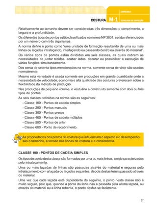 57
CONFEC@neCONFEC@neCONFEC@neCONFEC@neCONFEC@nettttt
M-1M-1M-1M-1M-1 TECNOLOGIA DE CONFECÇÃOTECNOLOGIA DE CONFECÇÃOTECNOLOGIA DE CONFECÇÃOTECNOLOGIA DE CONFECÇÃOTECNOLOGIA DE CONFECÇÃOCOSTURACOSTURACOSTURACOSTURACOSTURA
Relativamente ao tamanho devem ser consideradas três dimensões: o comprimento, a
largura e a profundidade.
Os diferentes tipos de pontos estão classificados na norma NP 3801, sendo referenciados
por um número com três algarismos.
A norma define o ponto como “uma unidade de formação resultando de uma ou mais
linhas ou laçadas intralaçando, interlaçando ou passando dentro ou através do material”.
Os vários tipos de pontos estão divididos em seis classes, as quais cobrem as
necessidades de juntar tecidos, acabar lados, decorar ou possibilitar a execução de
várias funções simultaneamente.
Dos cerca de setenta tipos mencionados na norma, somente cerca de vinte são usados
normalmente.
Mesmo esta variedade é usada somente em produções em grande quantidade onde a
necessidade de velocidade, economia e alta qualidade das costuras prevalecem sobre a
flexibilidade do método de produção.
Nas produções de pequeno volume, o vestuário é construído somente com dois ou três
tipos de pontos.
As seis classes definidas na norma são as seguintes:
- Classe 100 - Pontos de cadeia simples
- Classe 200 - Pontos manuais
- Classe 300 - Pontos presos
- Classe 400 - Pontos de cadeia múltiplos
- Classe 500 - Pontos de orlar
- Classe 600 - Ponto de recobrimento.
As propriedades dos pontos de costura que influenciam o aspecto e o desempenho
são o tamanho, a tensão nas linhas de costura e a consistência.
CLASSE 100 - PONTOS DE CADEIA SIMPLES
Os tipos de ponto desta classe são formados por uma ou mais linhas, sendo caracterizados
pelo intralaçamento.
Uma ou mais laçadas de linhas são passadas através do material e seguras pelo
intralaçamento com a laçada ou laçadas seguintes, depois destas terem passado através
do material.
Uma vez que cada laçada está dependente da seguinte, o ponto nesta classe não é
muito seguro, pelo que, quando a ponta da linha não é passada pela última laçada, ou
através do material ou a linha rebenta, o ponto desfaz-se facilmente.
 