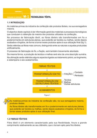 4
M-1M-1M-1M-1M-1TECNOLOGIA DE CONFECÇÃOTECNOLOGIA DE CONFECÇÃOTECNOLOGIA DE CONFECÇÃOTECNOLOGIA DE CONFECÇÃOTECNOLOGIA DE CONFECÇÃO
CONFEC@neCONFEC@neCONFEC@neCONFEC@neCONFEC@nettttt
TECNOLTECNOLTECNOLTECNOLTECNOLOGIA TÊXTILOGIA TÊXTILOGIA TÊXTILOGIA TÊXTILOGIA TÊXTIL
1.1 INTRODUÇÃO
As matérias-primas da indústria da confecção são produtos têxteis, na sua esmagadora
maioria.
O objectivo deste capítulo é dar informação geral dos materiais e processos tecnológicos
que conduzem à obtenção da maioria dos produtos utilizados na confecção.
No processo de fabricação têxtil, as fibras têxteis são transformadas em fio e
posteriormente em estruturas planas, que poderão ser tecidos ou malhas, sendo depois
acabados e tingidos, de forma a tornar esses produtos aptos à sua utilização final (fig.1).
Serão referidas as fibras mais comuns, distinguindo entre as naturais e aquelas produzidas
artificialmente.
O processo de fabricação do fio, a fiação, será também brevemente abordado.
Da mesma forma, a produção de tecidos e malhas será alvo de uma descrição sumária.
Na ultimação serão referidos alguns aspectos ligados ao tratamento prévio, ao tingimento,
à estamparia e aos acabamentos.
As matérias-primas da indústria da confecção são, na sua esmagadora maioria,
produtos têxteis.
As fibras têxteis são transformadas em fio e posteriormente em estruturas planas,
que poderão ser tecidos ou malhas, sendo depois acabados e tingidos, de forma a
tornar esses produtos aptos à sua utilização final.
1.2 FIBRAS TÊXTEIS
Fibra têxtil é um elemento caracterizado pela sua flexibilidade, finura e grande
comprimento relativamente ao seu diâmetro, que o tornam apto para fins têxteis.
Figura 1
FIBRAS TÊXTEIS
TRANSFORMAÇÃO EM FIO
TRANSFORMAÇÃO EM
ESTRUTURAS TÊXTEIS
ACABAMENTOS
FIAÇÃO
Cardado
Penteado
Tecidos
Malhas
Outras estruturas
 