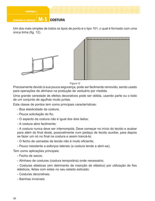 58
M-1M-1M-1M-1M-1TECNOLOGIA DE CONFECÇÃOTECNOLOGIA DE CONFECÇÃOTECNOLOGIA DE CONFECÇÃOTECNOLOGIA DE CONFECÇÃOTECNOLOGIA DE CONFECÇÃO
CONFEC@neCONFEC@neCONFEC@neCONFEC@neCONFEC@nettttt
COSTURACOSTURACOSTURACOSTURACOSTURA
Um dos mais simples de todos os tipos de ponto é o tipo 101, o qual é formado com uma
única linha (fig. 12).
Precisamente devido à sua pouca segurança, pode ser facilmente removido, sendo usado
para operações de alinhavo na produção de vestuário por medida.
Uma grande variedade de efeitos decorativos pode ser obtida, usando parte ou o todo
de um conjunto de agulhas muito juntas.
Esta classe de pontos tem como principais características:
- Boa elasticidade da costura;
- Pouca solicitação do fio;
- O aspecto da costura não é igual dos dois lados;
- A costura abre facilmente;
- A costura nunca deve ser interrompida. Deve começar no início do tecido e acabar
para além do final deste, possivelmente num pedaço de tecido auxiliar, para depois
se fazer um nó no final na costura e assim trancá-la;
- O fecho de camadas de tecido não é muito eficiente;
- Pouco resistente a esforços laterais (a costura tende a abrir-se).
Tem como aplicações principais:
- Fecho de sacos;
- Alinhavo de costuras (costura temporária) onde necessário;
- Costuras elásticas (em detrimento de inserção de elástico) por utilização de fios
elásticos, feitas com estes no seu estado esticado;
- Costuras decorativas;
- Bainhas invisíveis
Figura 12
 
