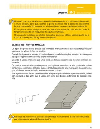 59
CONFEC@neCONFEC@neCONFEC@neCONFEC@neCONFEC@nettttt
M-1M-1M-1M-1M-1 TECNOLOGIA DE CONFECÇÃOTECNOLOGIA DE CONFECÇÃOTECNOLOGIA DE CONFECÇÃOTECNOLOGIA DE CONFECÇÃOTECNOLOGIA DE CONFECÇÃOCOSTURACOSTURACOSTURACOSTURACOSTURA
Uma vez que cada laçada está dependente da seguinte, o ponto nesta classe não
é muito seguro, pelo que, quando a ponta da linha não é passada pela última
laçada, ou através do material ou a linha rebenta, o ponto desfaz-se facilmente.
É um ponto muito inseguro para ser usado na união de dois tecidos, mas é
largamente usado em máquinas de agulhas múltiplas.
Uma grande variedade de efeitos decorativa pode ser obtida, usando parte ou o
todo de um conjunto de agulhas muito juntas.
CLASSE 200 - PONTOS MANUAIS
Os tipos de ponto desta classe são formados manualmente e são caracterizados por
usar uma ou várias linhas na agulha.
Cada linha é passada através do material como uma linha simples, sendo o ponto seguro
pela passagem da linha dentro e fora do material.
Quando é usada mais do que uma linha, as linhas passam nos mesmos orifícios do
material.
Os pontos manuais são usados para a produção de vestuário de alta qualidade, pois o
consumidor espera que pelo seu custo, o produto apresente uma montagem e acabamento
que só dessa forma poderão muitas vezes ser obtidos.
Em alguns casos, foram desenvolvidas máquinas para simular o ponto manual, como
por exemplo, o tipo 209, que é usado em torno dos bordos exteriores de casacos (fig.
13).
Os tipos de ponto desta classe são formados manualmente e são caracterizados
por usar uma ou várias linhas na agulha.
Figura 13
 