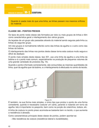60
M-1M-1M-1M-1M-1TECNOLOGIA DE CONFECÇÃOTECNOLOGIA DE CONFECÇÃOTECNOLOGIA DE CONFECÇÃOTECNOLOGIA DE CONFECÇÃOTECNOLOGIA DE CONFECÇÃO
CONFEC@neCONFEC@neCONFEC@neCONFEC@neCONFEC@nettttt
COSTURACOSTURACOSTURACOSTURACOSTURA
Quando é usada mais do que uma linha, as linhas passam nos mesmos orifícios
do material.
CLASSE 300 - PONTOS PRESOS
Os tipos de ponto nesta classe são formados por dois ou mais grupos de linhas e têm
como característica geral o interlaçamento dos vários grupos.
As laçadas de um grupo são passadas através do material sendo seguras pela linha ou
linhas do segundo grupo.
Um dos grupos é normalmente referido como das linhas da agulha e o outro como das
linhas da bobine.
O interlaçamento das linhas nos pontos desta classe torna esta costura muito segura e
difícil de desfazer.
O ponto mais simples desta classe, tipo 301, usa uma linha da agulha e uma linha da
bobine e é o ponto mais comum, especialmente na produção de pequenos volumes de
uma grande variedade de produtos (fig. 14).
Quando o ponto é formado correctamente, são consumidas as mesmas quantidades de
linha, quer da agulha quer da bobine, e o interlaçamento é efectuado no centro do tecido.
É também, na sua forma mais simples, o único tipo que produz o ponto de uma forma
consistente, quando é necessário costurar um canto, parando e rodando em torno da
agulha. Isto é importante no pesponto, bem como na junção de colarinhos, bolsos, etc.
A linha de costura no ponto preso acomoda-se bastante bem no tecido, o que aumenta
a resistência à abrasão.
Como características principais desta classe de pontos, podem apontar-se:
- Alta resistência da costura (resistência lateral e durabilidade);
Figura 14
 
