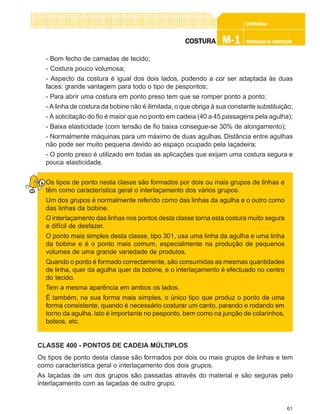 61
CONFEC@neCONFEC@neCONFEC@neCONFEC@neCONFEC@nettttt
M-1M-1M-1M-1M-1 TECNOLOGIA DE CONFECÇÃOTECNOLOGIA DE CONFECÇÃOTECNOLOGIA DE CONFECÇÃOTECNOLOGIA DE CONFECÇÃOTECNOLOGIA DE CONFECÇÃOCOSTURACOSTURACOSTURACOSTURACOSTURA
- Bom fecho de camadas de tecido;
- Costura pouco volumosa;
- Aspecto da costura é igual dos dois lados, podendo a cor ser adaptada às duas
faces: grande vantagem para todo o tipo de pespontos;
- Para abrir uma costura em ponto preso tem que se romper ponto a ponto;
- A linha de costura da bobine não é ilimitada, o que obriga à sua constante substituição;
- A solicitação do fio é maior que no ponto em cadeia (40 a 45 passagens pela agulha);
- Baixa elasticidade (com tensão de fio baixa consegue-se 30% de alongamento);
- Normalmente máquinas para um máximo de duas agulhas. Distância entre agulhas
não pode ser muito pequena devido ao espaço ocupado pela laçadeira;
- O ponto preso é utilizado em todas as aplicações que exijam uma costura segura e
pouca elasticidade.
Os tipos de ponto nesta classe são formados por dois ou mais grupos de linhas e
têm como característica geral o interlaçamento dos vários grupos.
Um dos grupos é normalmente referido como das linhas da agulha e o outro como
das linhas da bobine.
O interlaçamento das linhas nos pontos desta classe torna esta costura muito segura
e difícil de desfazer.
O ponto mais simples desta classe, tipo 301, usa uma linha da agulha e uma linha
da bobine e é o ponto mais comum, especialmente na produção de pequenos
volumes de uma grande variedade de produtos.
Quando o ponto é formado correctamente, são consumidas as mesmas quantidades
de linha, quer da agulha quer da bobine, e o interlaçamento é efectuado no centro
do tecido.
Tem a mesma aparência em ambos os lados.
É também, na sua forma mais simples, o único tipo que produz o ponto de uma
forma consistente, quando é necessário costurar um canto, parando e rodando em
torno da agulha. Isto é importante no pesponto, bem como na junção de colarinhos,
bolsos, etc.
CLASSE 400 - PONTOS DE CADEIA MÚLTIPLOS
Os tipos de ponto desta classe são formados por dois ou mais grupos de linhas e tem
como característica geral o interlaçamento dos dois grupos.
As laçadas de um dos grupos são passadas através do material e são seguras pelo
interlaçamento com as laçadas de outro grupo.
 