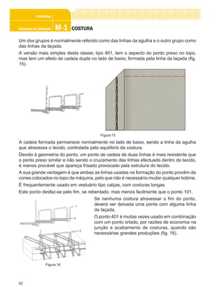 62
M-1M-1M-1M-1M-1TECNOLOGIA DE CONFECÇÃOTECNOLOGIA DE CONFECÇÃOTECNOLOGIA DE CONFECÇÃOTECNOLOGIA DE CONFECÇÃOTECNOLOGIA DE CONFECÇÃO
CONFEC@neCONFEC@neCONFEC@neCONFEC@neCONFEC@nettttt
COSTURACOSTURACOSTURACOSTURACOSTURA
Um dos grupos é normalmente referido como das linhas da agulha e o outro grupo como
das linhas da laçada.
A versão mais simples desta classe, tipo 401, tem o aspecto do ponto preso no topo,
mas tem um efeito de cadeia dupla no lado de baixo, formada pela linha da laçada (fig.
15).
A cadeia formada permanece normalmente no lado de baixo, sendo a linha da agulha
que atravessa o tecido, controlada pelo equilíbrio da costura.
Devido à geometria do ponto, um ponto de cadeia de duas linhas é mais resistente que
o ponto preso similar e não sendo o cruzamento das linhas efectuado dentro do tecido,
é menos provável que apareça frisado provocado pela estrutura do tecido.
A sua grande vantagem é que ambas as linhas usadas na formação do ponto provêm de
cones colocados no topo da máquina, pelo que não é necessário mudar qualquer bobine.
É frequentemente usado em vestuário tipo calças, com costuras longas.
Este ponto desfaz-se pelo fim, se rebentado, mas menos facilmente que o ponto 101.
Se nenhuma costura atravessar o fim do ponto,
deverá ser deixada uma ponta com alguma linha
da laçada.
O ponto 401 é muitas vezes usado em combinação
com um ponto orlado, por razões de economia na
junção e acabamento de costuras, quando são
necessárias grandes produções (fig. 16).
Figura 15
Figura 16
 