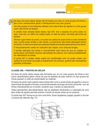 63
CONFEC@neCONFEC@neCONFEC@neCONFEC@neCONFEC@nettttt
M-1M-1M-1M-1M-1 TECNOLOGIA DE CONFECÇÃOTECNOLOGIA DE CONFECÇÃOTECNOLOGIA DE CONFECÇÃOTECNOLOGIA DE CONFECÇÃOTECNOLOGIA DE CONFECÇÃOCOSTURACOSTURACOSTURACOSTURACOSTURA
Os tipos de ponto desta classe são formados por dois ou mais grupos de linhas e
tem como característica geral o interlaçamento dos dois grupos.
Um dos grupos é normalmente referido como das linhas da agulha e o outro grupo
como das linhas da laçada.
A versão mais simples desta classe, tipo 401, tem o aspecto do ponto preso no
topo, mas tem um efeito de cadeia dupla no lado de baixo, formada pela linha da
laçada.
Devido à geometria do ponto, um ponto de cadeia de duas linhas é mais resistente
que o ponto preso similar e não sendo o cruzamento das linhas efectuado dentro
do tecido, é menos provável que apareça frisado provocado pela estrutura do tecido.
É frequentemente usado em vestuário tipo calças, com costuras longas.
A tensão aplicada nas linhas é normalmente mais baixa do que as usadas no
ponto preso, permitindo maiores velocidades de costura, com menos probabilidade
de rebentarem as linhas.
O ponto 401 é muitas vezes usado em combinação com um ponto orlado, por
razões de economia na junção e acabamento de costuras, quando são necessárias
grandes produções.
CLASSE 500 – PONTOS DE ORLAR
Os tipos de ponto desta classe são formados por um ou mais grupos de linhas e tem
como característica geral o facto de que as laçadas de pelo menos um dos grupos de
linhas passam à volta da extremidade do material.
Os tipos de ponto mais usados nesta classe têm uma ou duas linhas da agulha e uma ou
duas linhas da laçada e formam uma banda estreita ao longo do bordo do tecido, com as
linhas intersectando-se no bordo, evitando que o tecido se desmanche.
Todos apresentam alta elasticidade, não se desfazem facilmente e a utilização de uma
faca antes da agulha permite acertar o bordo do tecido antes de se costurar.
O ponto tipo 501 forma-se só com uma linha. Duas laçadeiras (cegas) ajudam a formar
a costura de rebordo (fig. 17).
Figura 17
 