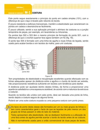 64
M-1M-1M-1M-1M-1TECNOLOGIA DE CONFECÇÃOTECNOLOGIA DE CONFECÇÃOTECNOLOGIA DE CONFECÇÃOTECNOLOGIA DE CONFECÇÃOTECNOLOGIA DE CONFECÇÃO
CONFEC@neCONFEC@neCONFEC@neCONFEC@neCONFEC@nettttt
COSTURACOSTURACOSTURACOSTURACOSTURA
Este ponto segue exactamente o princípio do ponto em cadeia simples (101), com a
diferença de que o laço é levado pelo rebordo do tecido.
É pouco resistente a esforços transversais, mantém a elasticidade que caracterizam os
pontos em cadeia e desmancha-se facilmente.
É pouco utilizado, sendo a sua aplicação principal o alinhavo de costuras ou a junção
temporária de peças, por exemplo, em lavandarias ou tinturarias.
Os pontos tipo 502 e 503 têm o mesmo princípio de formação do ponto 501, com a
diferença de que o crochet superior leva agora também um fio (fig. 18).
O ponto tipo 504 é formado com uma linha da agulha e duas linhas da laçada, sendo
usado para acabar bordos e em tecidos de malha, para unir costuras.
Tem propriedades de elasticidade e recuperação excelentes quando efectuado com as
linhas adequadas apesar da distância entre a agulha e o bordo do tecido ser estreita,
não proporcionando resistência suficiente em tecidos com tendência para desfiar.
A distância pode ser ajustada dentro destes limites, de forma a proporcionar uma
aparência satisfatória e uma espessura aceitável, de acordo com a natureza da estrutura
a costurar.
Quando os tecidos são unidos com este ponto, deve ser deixada uma ponta de linha,
sendo depois a costura segura de alguma forma.
Poderá ser uma outra costura cruzada ou uma pequena costura com ponto preso.
Os tipos de ponto desta classe são formados por um ou mais grupos de linhas e
tem como característica geral o facto de que as laçadas de pelo menos um dos
grupos de linhas passam à volta do lado do material.
Todos apresentam alta elasticidade, não se desfazem facilmente e a utilização de
uma faca antes da agulha permite acertar o bordo do tecido antes de se costurar.
Não é normalmente usada para a união convencional de duas peças de tecido,
ponto 502
ponto503
Figura 18
 
