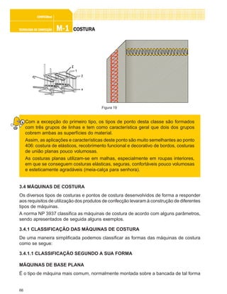 66
M-1M-1M-1M-1M-1TECNOLOGIA DE CONFECÇÃOTECNOLOGIA DE CONFECÇÃOTECNOLOGIA DE CONFECÇÃOTECNOLOGIA DE CONFECÇÃOTECNOLOGIA DE CONFECÇÃO
CONFEC@neCONFEC@neCONFEC@neCONFEC@neCONFEC@nettttt
COSTURACOSTURACOSTURACOSTURACOSTURA
Com a excepção do primeiro tipo, os tipos de ponto desta classe são formados
com três grupos de linhas e tem como característica geral que dois dos grupos
cobrem ambas as superfícies do material.
Assim, as aplicações e características deste ponto são muito semelhantes ao ponto
406: costura de elásticos, recobrimento funcional e decorativo de bordos, costuras
de união planas pouco volumosas.
As costuras planas utilizam-se em malhas, especialmente em roupas interiores,
em que se conseguem costuras elásticas, seguras, confortáveis pouco volumosas
e esteticamente agradáveis (meia-calça para senhora).
3.4 MÁQUINAS DE COSTURA
Os diversos tipos de costuras e pontos de costura desenvolvidos de forma a responder
aos requisitos de utilização dos produtos de confecção levaram à construção de diferentes
tipos de máquinas.
A norma NP 3937 classifica as máquinas de costura de acordo com alguns parâmetros,
sendo apresentados de seguida alguns exemplos.
3.4.1 CLASSIFICAÇÃO DAS MÁQUINAS DE COSTURA
De uma maneira simplificada podemos classificar as formas das máquinas de costura
como se segue:
3.4.1.1 CLASSIFICAÇÃO SEGUNDO A SUA FORMA
MÁQUINAS DE BASE PLANA
É o tipo de máquina mais comum, normalmente montada sobre a bancada de tal forma
Figura 19
 