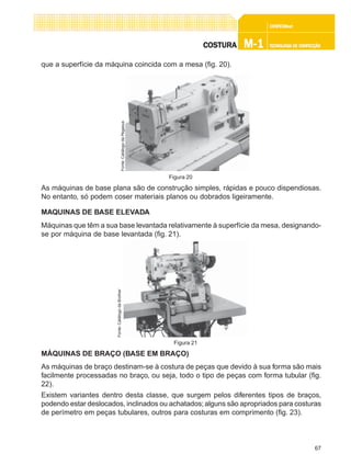 67
CONFEC@neCONFEC@neCONFEC@neCONFEC@neCONFEC@nettttt
M-1M-1M-1M-1M-1 TECNOLOGIA DE CONFECÇÃOTECNOLOGIA DE CONFECÇÃOTECNOLOGIA DE CONFECÇÃOTECNOLOGIA DE CONFECÇÃOTECNOLOGIA DE CONFECÇÃOCOSTURACOSTURACOSTURACOSTURACOSTURA
que a superfície da máquina coincida com a mesa (fig. 20).
As máquinas de base plana são de construção simples, rápidas e pouco dispendiosas.
No entanto, só podem coser materiais planos ou dobrados ligeiramente.
MAQUINAS DE BASE ELEVADA
Máquinas que têm a sua base levantada relativamente à superfície da mesa, designando-
se por máquina de base levantada (fig. 21).
MÁQUINAS DE BRAÇO (BASE EM BRAÇO)
As máquinas de braço destinam-se à costura de peças que devido à sua forma são mais
facilmente processadas no braço, ou seja, todo o tipo de peças com forma tubular (fig.
22).
Existem variantes dentro desta classe, que surgem pelos diferentes tipos de braços,
podendo estar deslocados, inclinados ou achatados;alguns são apropriados para costuras
de perímetro em peças tubulares, outros para costuras em comprimento (fig. 23).
Figura 20
Fonte:CatálogodaPegasus
Figura 21
Fonte:CatálogodaBrother
 