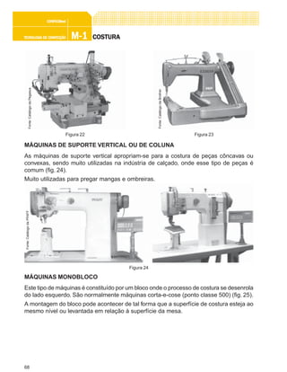 68
M-1M-1M-1M-1M-1TECNOLOGIA DE CONFECÇÃOTECNOLOGIA DE CONFECÇÃOTECNOLOGIA DE CONFECÇÃOTECNOLOGIA DE CONFECÇÃOTECNOLOGIA DE CONFECÇÃO
CONFEC@neCONFEC@neCONFEC@neCONFEC@neCONFEC@nettttt
COSTURACOSTURACOSTURACOSTURACOSTURA
MÁQUINAS DE SUPORTE VERTICAL OU DE COLUNA
As máquinas de suporte vertical apropriam-se para a costura de peças côncavas ou
convexas, sendo muito utilizadas na indústria de calçado, onde esse tipo de peças é
comum (fig. 24).
Muito utilizadas para pregar mangas e ombreiras.
MÁQUINAS MONOBLOCO
Este tipo de máquinas é constituído por um bloco onde o processo de costura se desenrola
do lado esquerdo. São normalmente máquinas corta-e-cose (ponto classe 500) (fig. 25).
A montagem do bloco pode acontecer de tal forma que a superfície de costura esteja ao
mesmo nível ou levantada em relação à superfície da mesa.
Figura 24
Fonte:CatálogodaPFAFF
Figura 22 Figura 23
Fonte:CatálogodaPegasus
Fonte:CatálogodaBrother
 