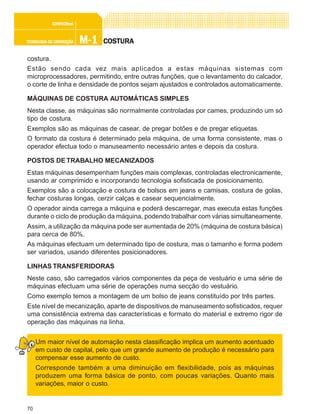 70
M-1M-1M-1M-1M-1TECNOLOGIA DE CONFECÇÃOTECNOLOGIA DE CONFECÇÃOTECNOLOGIA DE CONFECÇÃOTECNOLOGIA DE CONFECÇÃOTECNOLOGIA DE CONFECÇÃO
CONFEC@neCONFEC@neCONFEC@neCONFEC@neCONFEC@nettttt
COSTURACOSTURACOSTURACOSTURACOSTURA
costura.
Estão sendo cada vez mais aplicados a estas máquinas sistemas com
microprocessadores, permitindo, entre outras funções, que o levantamento do calcador,
o corte de linha e densidade de pontos sejam ajustados e controlados automaticamente.
MÁQUINAS DE COSTURA AUTOMÁTICAS SIMPLES
Nesta classe, as máquinas são normalmente controladas por cames, produzindo um só
tipo de costura.
Exemplos são as máquinas de casear, de pregar botões e de pregar etiquetas.
O formato da costura é determinado pela máquina, de uma forma consistente, mas o
operador efectua todo o manuseamento necessário antes e depois da costura.
POSTOS DE TRABALHO MECANIZADOS
Estas máquinas desempenham funções mais complexas, controladas electronicamente,
usando ar comprimido e incorporando tecnologia sofisticada de posicionamento.
Exemplos são a colocação e costura de bolsos em jeans e camisas, costura de golas,
fechar costuras longas, cerzir calças e casear sequencialmente.
O operador ainda carrega a máquina e poderá descarregar, mas executa estas funções
durante o ciclo de produção da máquina, podendo trabalhar com várias simultaneamente.
Assim, a utilização da máquina pode ser aumentada de 20% (máquina de costura básica)
para cerca de 80%.
As máquinas efectuam um determinado tipo de costura, mas o tamanho e forma podem
ser variados, usando diferentes posicionadores.
LINHAS TRANSFERIDORAS
Neste caso, são carregados vários componentes da peça de vestuário e uma série de
máquinas efectuam uma série de operações numa secção do vestuário.
Como exemplo temos a montagem de um bolso de jeans constituído por três partes.
Este nível de mecanização, aparte de dispositivos de manuseamento sofisticados, requer
uma consistência extrema das características e formato do material e extremo rigor de
operação das máquinas na linha.
Um maior nível de automação nesta classificação implica um aumento acentuado
em custo de capital, pelo que um grande aumento de produção é necessário para
compensar esse aumento de custo.
Corresponde também a uma diminuição em flexibilidade, pois as máquinas
produzem uma forma básica de ponto, com poucas variações. Quanto mais
variações, maior o custo.
 