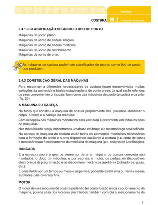 71
CONFEC@neCONFEC@neCONFEC@neCONFEC@neCONFEC@nettttt
M-1M-1M-1M-1M-1 TECNOLOGIA DE CONFECÇÃOTECNOLOGIA DE CONFECÇÃOTECNOLOGIA DE CONFECÇÃOTECNOLOGIA DE CONFECÇÃOTECNOLOGIA DE CONFECÇÃOCOSTURACOSTURACOSTURACOSTURACOSTURA
3.4.1.3 CLASSIFICAÇÃO SEGUNDO O TIPO DE PONTO
Máquinas de ponto preso
Máquinas de ponto de cadeia simples
Máquinas de ponto de cadeia múltiplos
Máquinas de ponto de recobrimento
Máquinas de ponto de orlar.
As máquinas de costura podem ser classificadas de acordo com o tipo de ponto
que produzem.
3.4.2 CONSTRUÇÃO GERAL DAS MÁQUINAS
Para responder a diferentes necessidades de costura foram desenvolvidas muitas
variações da conhecida e básica máquina plana de ponto preso, da qual serão referidos
os seus componentes principais, bem como das máquinas de ponto de cadeia e de orlar
(fig. 26).
A MÁQUINA OU CABEÇA
No bloco que constitui a máquina de costura propriamente dita, podemos identificar o
corpo, o braço e a cabeça da máquina.
Com excepção das máquinas monobloco, esta estrutura é encontrada em todas os tipos
de máquinas.
Nas máquinas de braço, encontramos uma base em braço e o mesmo braço aqui definido.
Na cabeça da máquina de costura estão todos os elementos mecânicos necessários
para a formação de ponto e outros dispositivos auxiliares à costura (p.e. corte de linha)
e necessários ao funcionamento da mecânica da máquina (p.e. sistema de lubrificação).
BANCADA
É a estrutura sobre a qual os elementos de uma máquina de costura completa são
montados: o bloco da máquina, o porta-cones, o motor, os pedais, os dispositivos
electrónicos de programação e os dispositivos mecânicos auxiliares (dobradores, guias,
etc.).
É constituída por um tampo ou mesa e as pernas, podendo existir uma ou várias mesas
auxiliares para diversos fins.
MOTOR
O motor de uma máquina de costura pode não ter como função única o accionamento da
máquina, pois no caso dos motores electrónicos, também controla o posicionamento da
 