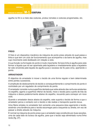 72
M-1M-1M-1M-1M-1TECNOLOGIA DE CONFECÇÃOTECNOLOGIA DE CONFECÇÃOTECNOLOGIA DE CONFECÇÃOTECNOLOGIA DE CONFECÇÃOTECNOLOGIA DE CONFECÇÃO
CONFEC@neCONFEC@neCONFEC@neCONFEC@neCONFEC@nettttt
COSTURACOSTURACOSTURACOSTURACOSTURA
agulha no fim e a meio das costuras, produz remates e costuras programadas, etc.
FREIO
O freio é um dispositivo mecânico da máquina de ponto preso através do qual passa a
linha e que tem um ciclo de funcionamento que acompanha o da barra de agulha, mas
cujo movimento está desfasado em relação a esta.
A sua função na formação do ponto é muito importante: fornece linha à agulha para esta
formar a laçada que irá ser apanhada pela laçadeira e imediatamente após a laçadeira
ter sido envolvida pela laçada da agulha puxa o excesso de fio para cima, apertando o
ponto.
ARRASTADOR
O objectivo do arrastador é mover o tecido de uma forma regular e bem determinada
entre pontos sucessivos.
A amplitude de deslocamento do tecido e consequentemente o comprimento do ponto é
controlado por um regulador de comprimento do ponto.
O arrastador consiste numa superfície dentada que sobe através das ranhuras existentes
no espelho, agarra a superfície inferior do tecido, move o tecido para a parte de trás da
máquina e desce posteriormente abaixo do espelho, recuando para começar um novo
ciclo.
Quando o arrastador desce abaixo do espelho, este suporta o tecido de forma a que o
arrastador perca o contacto com o tecido e não realize o transporte quando recua.
Uma fileira simples no arrastador tem somente uma pequena área agarrando o tecido,
existindo uma tendência para o tecido escorregar para a esquerda ou direita, em vez de
passar a direito através da máquina.
É normal na máquina de ponto preso que o arrastador seja constituído por duas secções,
uma de cada lado do buraco da agulha, para que o tecido seja alimentado numa linha
recta (fig. 27).
Figura 26
Fonte:CatálogodaPFAFF
 