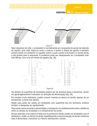 73
CONFEC@neCONFEC@neCONFEC@neCONFEC@neCONFEC@nettttt
M-1M-1M-1M-1M-1 TECNOLOGIA DE CONFECÇÃOTECNOLOGIA DE CONFECÇÃOTECNOLOGIA DE CONFECÇÃOTECNOLOGIA DE CONFECÇÃOTECNOLOGIA DE CONFECÇÃOCOSTURACOSTURACOSTURACOSTURACOSTURA
Nas máquinas de orlar, o arrastador é normalmente só à esquerda do ponto de descida
da agulha, pois esta máquina corta e costura o tecido à direita da agulha e também
porque existe um protector no espelho sobre o qual o ponto é formado e o tecido tende
a ser guiado para a esquerda. O problema pode ser ultrapassado se o arrastador tiver
três fileiras, com uma em frente da agulha (fig. 28).
Os dentes na superfície do arrastador podem ser de diversos tipos e tamanhos, sendo
em geral ligeiramente inclinados na direcção da alimentação (fig. 29).
Em tecidos muito delicados, podem ocorrer marcas ou danos no tecido, apesar de se
arredondar a ponta dos dentes.
Neste caso pode ser usado um arrastador com superfície lisa em borracha, embora
tendam a desgastar-se rapidamente.
Para evitar danos durante a alimentação, é assegurar um desfasamento entre a distância
entre os dentes do arrastador e o comprimento do ponto.
Se por exemplo uma costura é feita com 6 pontos/cm sendo usado um arrastador com 6
dentes/cm, então um dente irá atingir repetidamente a mesma secção do tecido conforme
este é alimentado, marcando ou mesmo danificando o tecido.
Figura 27
Figura 28
 
