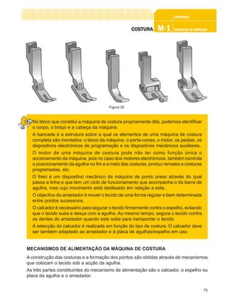75
CONFEC@neCONFEC@neCONFEC@neCONFEC@neCONFEC@nettttt
M-1M-1M-1M-1M-1 TECNOLOGIA DE CONFECÇÃOTECNOLOGIA DE CONFECÇÃOTECNOLOGIA DE CONFECÇÃOTECNOLOGIA DE CONFECÇÃOTECNOLOGIA DE CONFECÇÃOCOSTURACOSTURACOSTURACOSTURACOSTURA
No bloco que constitui a máquina de costura propriamente dita, podemos identificar
o corpo, o braço e a cabeça da máquina.
A bancada é a estrutura sobre a qual os elementos de uma máquina de costura
completa são montados: o bloco da máquina, o porta-cones, o motor, os pedais, os
dispositivos electrónicos de programação e os dispositivos mecânicos auxiliares.
O motor de uma máquina de costura pode não ter como função única o
accionamento da máquina, pois no caso dos motores electrónicos, também controla
o posicionamento da agulha no fim e a meio das costuras, produz remates e costuras
programadas, etc.
O freio é um dispositivo mecânico da máquina de ponto preso através do qual
passa a linha e que tem um ciclo de funcionamento que acompanha o da barra de
agulha, mas cujo movimento está desfasado em relação a esta.
O objectivo do arrastador é mover o tecido de uma forma regular e bem determinada
entre pontos sucessivos.
O calcador é necessário para segurar o tecido firmemente contra o espelho, evitando
que o tecido suba e desça com a agulha. Ao mesmo tempo, segura o tecido contra
os dentes do arrastador quando este sobe para transportar o tecido.
A selecção do calcador é realizada em função do tipo de costura. O calcador deve
ser também adaptado ao arrastador e à placa de agulhas/espelho em uso.
MECANISMOS DE ALIMENTAÇÃO DA MÁQUINA DE COSTURA
A construção das costuras e a formação dos pontos são obtidas através de mecanismos
que colocam o tecido sob a acção da agulha.
As três partes constituintes do mecanismo de alimentação são o calcador, o espelho ou
placa da agulha e o arrastador.
Figura 30
 