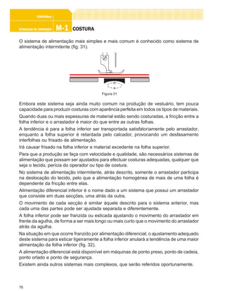 76
M-1M-1M-1M-1M-1TECNOLOGIA DE CONFECÇÃOTECNOLOGIA DE CONFECÇÃOTECNOLOGIA DE CONFECÇÃOTECNOLOGIA DE CONFECÇÃOTECNOLOGIA DE CONFECÇÃO
CONFEC@neCONFEC@neCONFEC@neCONFEC@neCONFEC@nettttt
COSTURACOSTURACOSTURACOSTURACOSTURA
O sistema de alimentação mais simples e mais comum é conhecido como sistema de
alimentação intermitente (fig. 31).
Embora este sistema seja ainda muito comum na produção de vestuário, tem pouca
capacidade para produzir costuras com aparência perfeita em todos os tipos de materiais.
Quando duas ou mais espessuras de material estão sendo costuradas, a fricção entre a
folha inferior e o arrastador é maior do que entre as outras folhas.
A tendência é para a folha inferior ser transportada satisfatoriamente pelo arrastador,
enquanto a folha superior é retardada pelo calcador, provocando um desfasamento
interfolhas ou frisado de alimentação.
Irá causar frisado na folha inferior e material excedente na folha superior.
Para que a produção se faça com velocidade e qualidade, são necessários sistemas de
alimentação que possam ser ajustados para efectuar costuras adequadas, qualquer que
seja o tecido, perícia do operador ou tipo de costura.
No sistema de alimentação intermitente, atrás descrito, somente o arrastador participa
na deslocação do tecido, pelo que a alimentação homogénea de mais de uma folha é
dependente da fricção entre elas.
Alimentação diferencial inferior é o nome dado a um sistema que possui um arrastador
que consiste em duas secções, uma atrás da outra.
O movimento de cada secção é similar àquele descrito para o sistema anterior, mas
cada uma das partes pode ser ajustada separada e diferentemente.
A folha inferior pode ser franzida ou esticada ajustando o movimento do arrastador em
frente da agulha, de forma a ser mais longo ou mais curto que o movimento do arrastador
atrás da agulha.
Na situação em que ocorre franzido por alimentação diferencial, o ajustamento adequado
deste sistema para esticar ligeiramente a folha inferior anulará a tendência de uma maior
alimentação da folha inferior (fig. 32).
A alimentação diferencial está disponível em máquinas de ponto preso, ponto de cadeia,
ponto orlado e ponto de segurança.
Existem ainda outros sistemas mais complexos, que serão referidos oportunamente.
Figura 31
 